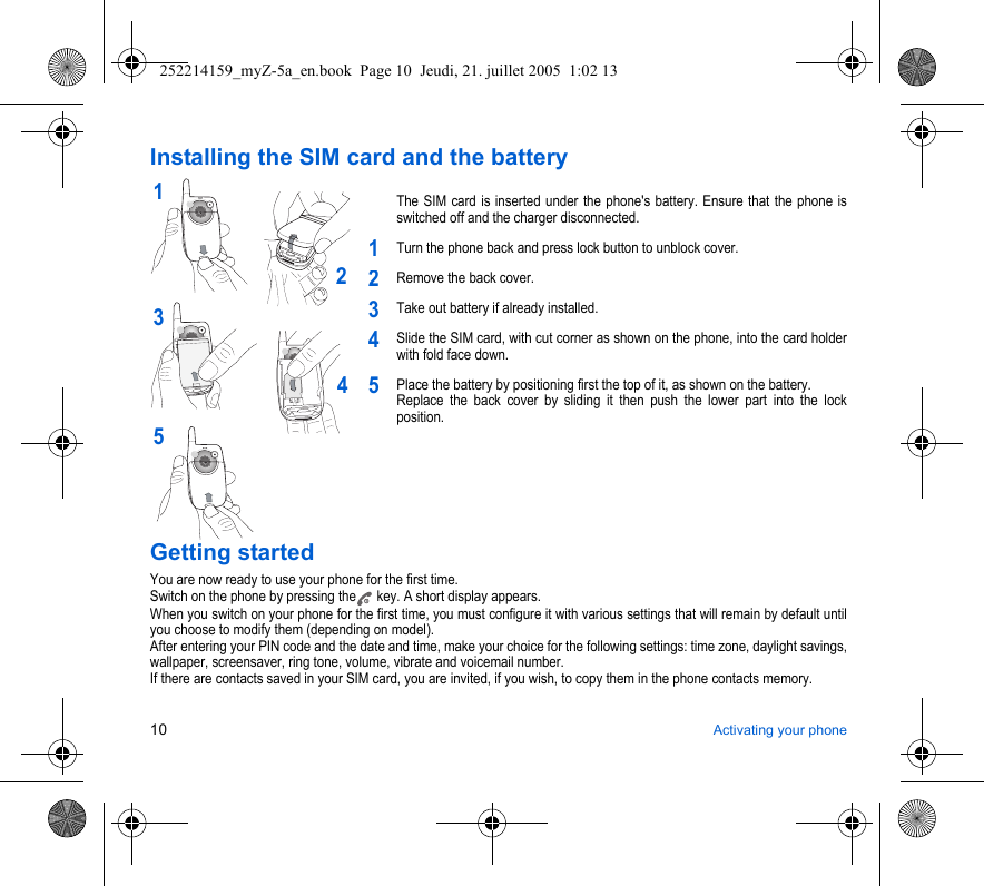 10 Activating your phoneInstalling the SIM card and the batteryThe SIM card is inserted under the phone&apos;s battery. Ensure that the phone is switched off and the charger disconnected.Turn the phone back and press lock button to unblock cover.Remove the back cover.Take out battery if already installed.Slide the SIM card, with cut corner as shown on the phone, into the card holder with fold face down.Place the battery by positioning first the top of it, as shown on the battery. Replace the back cover by sliding it then push the lower part into the lock position.Getting startedYou are now ready to use your phone for the first time.Switch on the phone by pressing the  key. A short display appears.When you switch on your phone for the first time, you must configure it with various settings that will remain by default until you choose to modify them (depending on model).After entering your PIN code and the date and time, make your choice for the following settings: time zone, daylight savings, wallpaper, screensaver, ring tone, volume, vibrate and voicemail number.If there are contacts saved in your SIM card, you are invited, if you wish, to copy them in the phone contacts memory.2135412345252214159_myZ-5a_en.book  Page 10  Jeudi, 21. juillet 2005  1:02 13