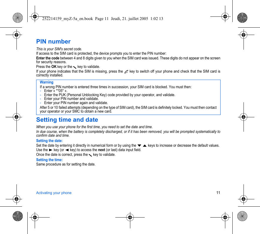 Activating your phone 11PIN numberThis is your SIM&apos;s secret code.If access to the SIM card is protected, the device prompts you to enter the PIN number:Enter the code between 4 and 8 digits given to you when the SIM card was issued. These digits do not appear on the screen for security reasons. Press the OK key or the   key to validate. If your phone indicates that the SIM is missing, press the   key to switch off your phone and check that the SIM card is correctly installed.Setting time and dateWhen you use your phone for the first time, you need to set the date and time.In due course, when the battery is completely discharged, or if it has been removed, you will be prompted systematically to confirm date and time.Setting the date:Set the date by entering it directly in numerical form or by using the T S keys to increase or decrease the default values.Use the X key (or W key) to access the next (or last) data input field.Once the date is correct, press the   key to validate.Setting the time:Same procedure as for setting the date.WarningIf a wrong PIN number is entered three times in succession, your SIM card is blocked. You must then:-Enter « **05* ».-Enter the PUK (Personal Unblocking Key) code provided by your operator, and validate.-Enter your PIN number and validate.-Enter your PIN number again and validate.After 5 or 10 failed attempts (depending on the type of SIM card), the SIM card is definitely locked. You must then contact your operator or your SMC to obtain a new card.252214159_myZ-5a_en.book  Page 11  Jeudi, 21. juillet 2005  1:02 13