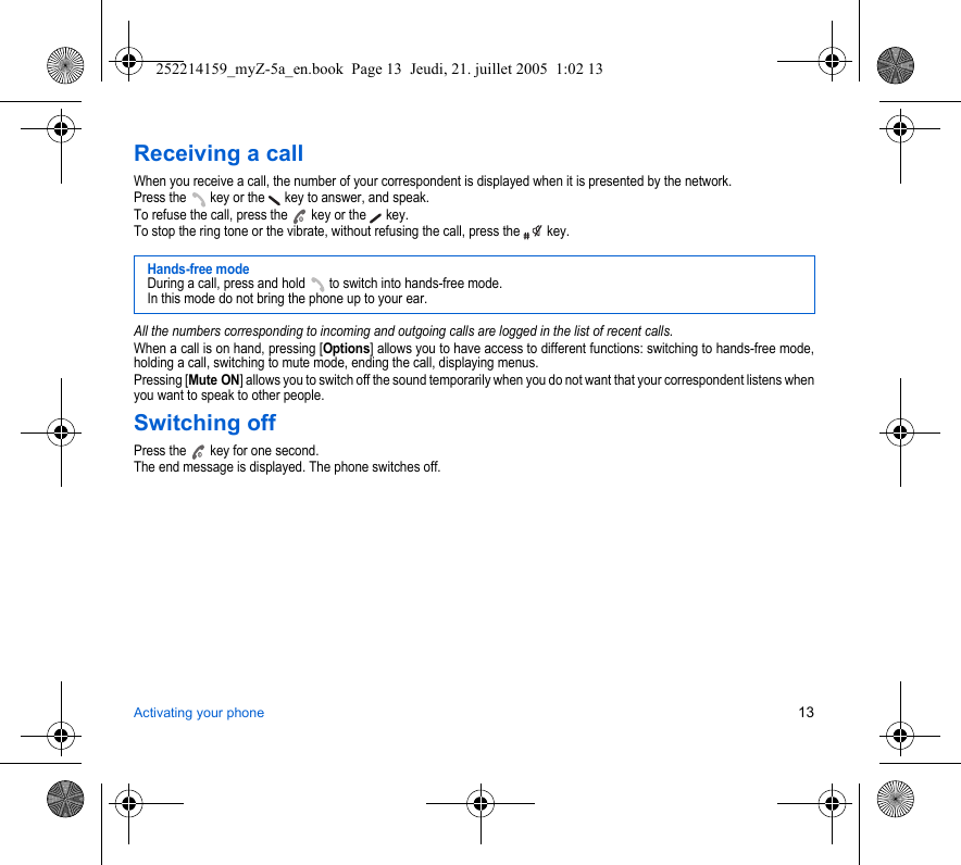 Activating your phone 13Receiving a callWhen you receive a call, the number of your correspondent is displayed when it is presented by the network.Press the   key or the   key to answer, and speak.To refuse the call, press the   key or the   key.To stop the ring tone or the vibrate, without refusing the call, press the   key.All the numbers corresponding to incoming and outgoing calls are logged in the list of recent calls.When a call is on hand, pressing [Options] allows you to have access to different functions: switching to hands-free mode, holding a call, switching to mute mode, ending the call, displaying menus.Pressing [Mute ON] allows you to switch off the sound temporarily when you do not want that your correspondent listens when you want to speak to other people.Switching offPress the   key for one second.The end message is displayed. The phone switches off. Hands-free modeDuring a call, press and hold   to switch into hands-free mode.In this mode do not bring the phone up to your ear.252214159_myZ-5a_en.book  Page 13  Jeudi, 21. juillet 2005  1:02 13