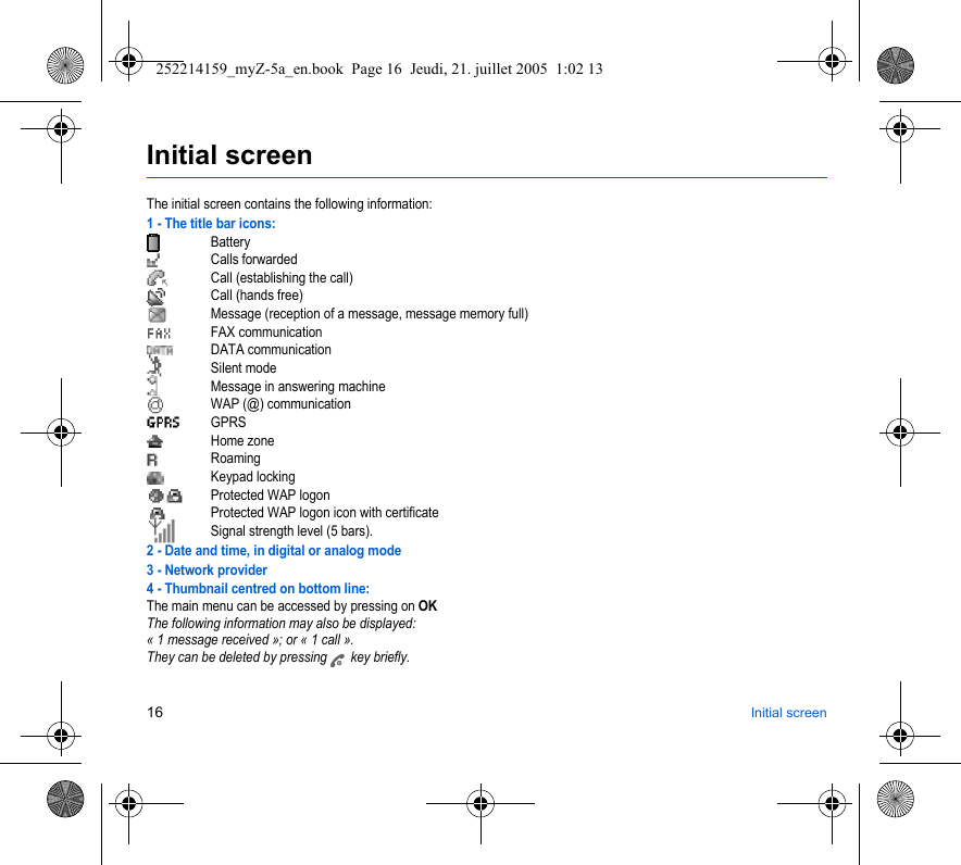 16 Initial screenInitial screenThe initial screen contains the following information:1 - The title bar icons:BatteryCalls forwarded Call (establishing the call)Call (hands free)Message (reception of a message, message memory full)FAX communicationDATA communicationSilent modeMessage in answering machineWAP (@) communicationGPRSHome zoneRoamingKeypad lockingProtected WAP logonProtected WAP logon icon with certificateSignal strength level (5 bars).2 - Date and time, in digital or analog mode3 - Network provider4 - Thumbnail centred on bottom line:The main menu can be accessed by pressing on OKThe following information may also be displayed:« 1 message received »; or « 1 call ».They can be deleted by pressing   key briefly. 252214159_myZ-5a_en.book  Page 16  Jeudi, 21. juillet 2005  1:02 13