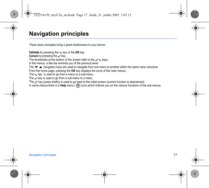 Navigation principles 17Navigation principlesThese basic principles bring a great intuitiveness to your phone.Validate by pressing the  key or the OK key.Cancel by pressing the   key.The thumbnails at the bottom of the screen refer to the    keys.In the menus, a title bar reminds you of the previous level.The T S navigation keys are used to navigate from one menu to another within the same menu structure.From the home page, pressing the OK key displays the icons of the main menus.The  key  is used to go from a menu to a sub-menu.The   key is used to go from a sub-menu to a menu.The  key (press briefly) is used to go back to the initial screen (current function is abandoned).In some menus there is a Help menu (  icon) which informs you on the various functions of the sub-menus.252214159_myZ-5a_en.book  Page 17  Jeudi, 21. juillet 2005  1:02 13