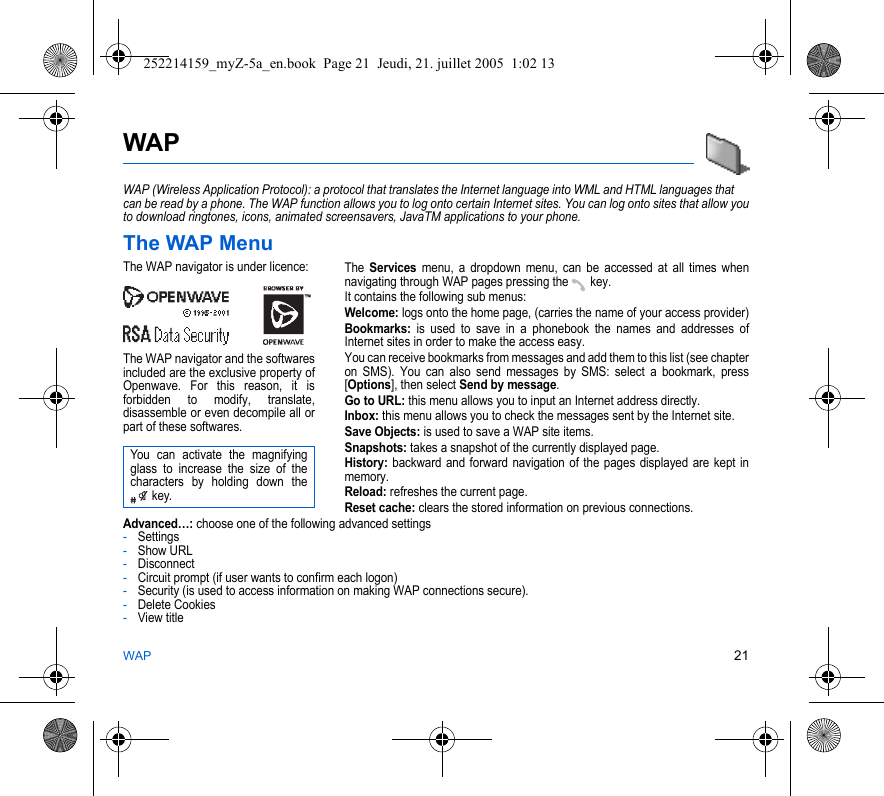 WAP 21WAPWAP (Wireless Application Protocol): a protocol that translates the Internet language into WML and HTML languages that can be read by a phone. The WAP function allows you to log onto certain Internet sites. You can log onto sites that allow you to download ringtones, icons, animated screensavers, JavaTM applications to your phone.The WAP MenuThe Services menu, a dropdown menu, can be accessed at all times when navigating through WAP pages pressing the   key.It contains the following sub menus:Welcome: logs onto the home page, (carries the name of your access provider)Bookmarks: is used to save in a phonebook the names and addresses of Internet sites in order to make the access easy.You can receive bookmarks from messages and add them to this list (see chapter on SMS). You can also send messages by SMS: select a bookmark, press [Options], then select Send by message.Go to URL: this menu allows you to input an Internet address directly.Inbox: this menu allows you to check the messages sent by the Internet site.Save Objects: is used to save a WAP site items.Snapshots: takes a snapshot of the currently displayed page.History: backward and forward navigation of the pages displayed are kept in memory.Reload: refreshes the current page.Reset cache: clears the stored information on previous connections.Advanced…: choose one of the following advanced settings-Settings-Show URL-Disconnect-Circuit prompt (if user wants to confirm each logon)-Security (is used to access information on making WAP connections secure). -Delete Cookies-View titleThe WAP navigator is under licence:The WAP navigator and the softwares included are the exclusive property of Openwave. For this reason, it is forbidden to modify, translate, disassemble or even decompile all or part of these softwares.You can activate the magnifying glass to increase the size of the characters by holding down the  key.252214159_myZ-5a_en.book  Page 21  Jeudi, 21. juillet 2005  1:02 13