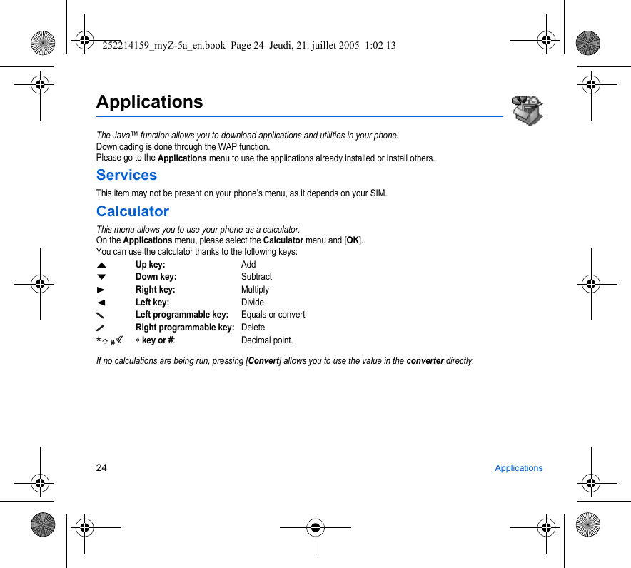 24 ApplicationsApplicationsThe Java™ function allows you to download applications and utilities in your phone.Downloading is done through the WAP function.Please go to the Applications menu to use the applications already installed or install others.ServicesThis item may not be present on your phone’s menu, as it depends on your SIM.CalculatorThis menu allows you to use your phone as a calculator.On the Applications menu, please select the Calculator menu and [OK].You can use the calculator thanks to the following keys:SUp key:AddTDown key:SubtractXRight key:MultiplyWLeft key:DivideLeft programmable key:Equals or convertRight programmable key:Delete ∗ key or #: Decimal point.If no calculations are being run, pressing [Convert] allows you to use the value in the converter directly.252214159_myZ-5a_en.book  Page 24  Jeudi, 21. juillet 2005  1:02 13