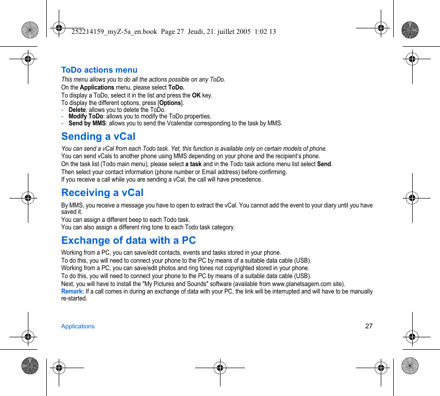 Applications 27ToDo actions menuThis menu allows you to do all the actions possible on any ToDo.On the Applications menu, please select ToDo.To display a ToDo, select it in the list and press the OK key.To display the different options, press [Options].-Delete: allows you to delete the ToDo.-Modify ToDo: allows you to modify the ToDo properties.-Send by MMS: allows you to send the Vcalendar corresponding to the task by MMS.Sending a vCalYou can send a vCal from each Todo task. Yet, this function is available only on certain models of phone.You can send vCals to another phone using MMS depending on your phone and the recipient’s phone.On the task list (Todo main menu), please select a task and in the Todo task actions menu list select Send.Then select your contact information (phone number or Email address) before confirming.If you receive a call while you are sending a vCal, the call will have precedence.Receiving a vCalBy MMS, you receive a message you have to open to extract the vCal. You cannot add the event to your diary until you have saved it.You can assign a different beep to each Todo task.You can also assign a different ring tone to each Todo task category.Exchange of data with a PCWorking from a PC, you can save/edit contacts, events and tasks stored in your phone.To do this, you will need to connect your phone to the PC by means of a suitable data cable (USB).Working from a PC, you can save/edit photos and ring tones not copyrighted stored in your phone.To do this, you will need to connect your phone to the PC by means of a suitable data cable (USB).Next, you will have to install the &quot;My Pictures and Sounds&quot; software (available from www.planetsagem.com site).Remark: If a call comes in during an exchange of data with your PC, the link will be interrupted and will have to be manually re-started.252214159_myZ-5a_en.book  Page 27  Jeudi, 21. juillet 2005  1:02 13