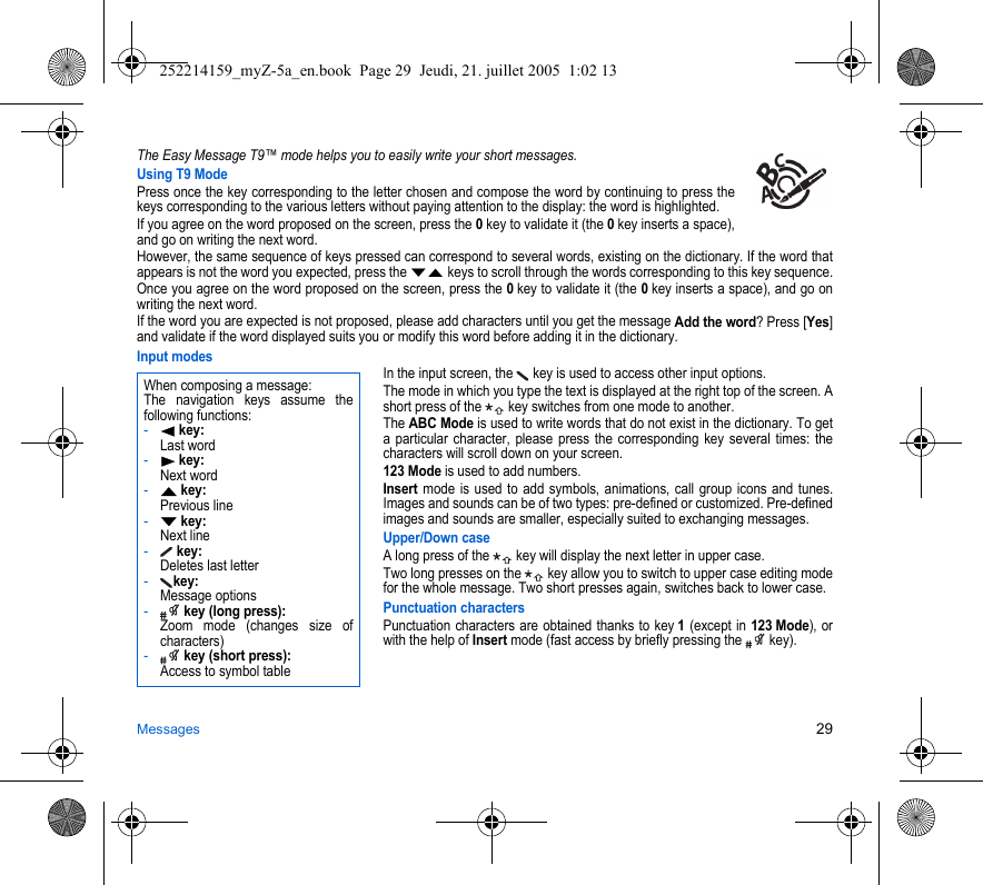 Messages 29The Easy Message T9™ mode helps you to easily write your short messages.Using T9 ModePress once the key corresponding to the letter chosen and compose the word by continuing to press the keys corresponding to the various letters without paying attention to the display: the word is highlighted.If you agree on the word proposed on the screen, press the 0 key to validate it (the 0 key inserts a space), and go on writing the next word.However, the same sequence of keys pressed can correspond to several words, existing on the dictionary. If the word that appears is not the word you expected, press the TS keys to scroll through the words corresponding to this key sequence.Once you agree on the word proposed on the screen, press the 0 key to validate it (the 0 key inserts a space), and go on writing the next word.If the word you are expected is not proposed, please add characters until you get the message Add the word? Press [Yes] and validate if the word displayed suits you or modify this word before adding it in the dictionary.Input modesIn the input screen, the   key is used to access other input options.The mode in which you type the text is displayed at the right top of the screen. A short press of the   key switches from one mode to another.The ABC Mode is used to write words that do not exist in the dictionary. To get a particular character, please press the corresponding key several times: the characters will scroll down on your screen. 123 Mode is used to add numbers. Insert mode is used to add symbols, animations, call group icons and tunes. Images and sounds can be of two types: pre-defined or customized. Pre-defined images and sounds are smaller, especially suited to exchanging messages.Upper/Down caseA long press of the   key will display the next letter in upper case.Two long presses on the   key allow you to switch to upper case editing mode for the whole message. Two short presses again, switches back to lower case.Punctuation charactersPunctuation characters are obtained thanks to key 1 (except in 123 Mode), or with the help of Insert mode (fast access by briefly pressing the   key).When composing a message:The navigation keys assume the following functions:-W key: Last word-X key: Next word-S key: Previous line-T key: Next line- key: Deletes last letter-key: Message options- key (long press): Zoom mode (changes size of characters)- key (short press): Access to symbol table252214159_myZ-5a_en.book  Page 29  Jeudi, 21. juillet 2005  1:02 13