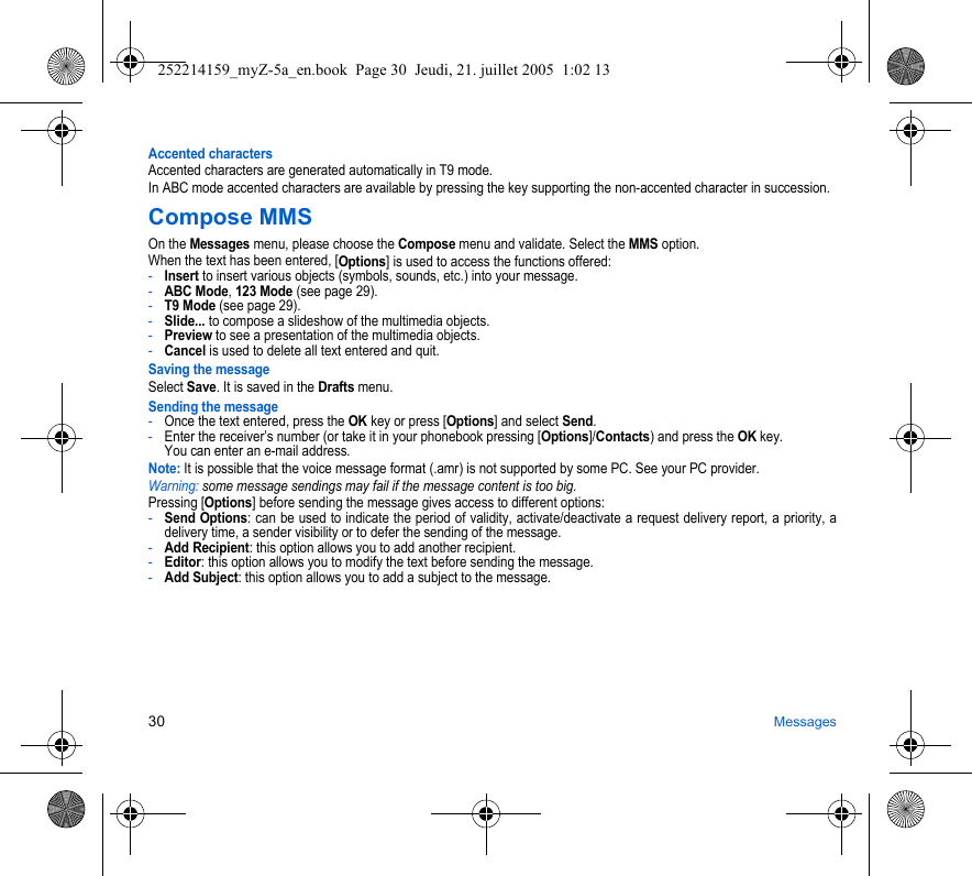 30 MessagesAccented charactersAccented characters are generated automatically in T9 mode.In ABC mode accented characters are available by pressing the key supporting the non-accented character in succession.Compose MMSOn the Messages menu, please choose the Compose menu and validate. Select the MMS option.When the text has been entered, [Options] is used to access the functions offered:-Insert to insert various objects (symbols, sounds, etc.) into your message.-ABC Mode, 123 Mode (see page 29).-T9 Mode (see page 29).-Slide... to compose a slideshow of the multimedia objects.-Preview to see a presentation of the multimedia objects.-Cancel is used to delete all text entered and quit.Saving the messageSelect Save. It is saved in the Drafts menu.Sending the message-Once the text entered, press the OK key or press [Options] and select Send.-Enter the receiver’s number (or take it in your phonebook pressing [Options]/Contacts) and press the OK key. You can enter an e-mail address.Note: It is possible that the voice message format (.amr) is not supported by some PC. See your PC provider.Warning: some message sendings may fail if the message content is too big.Pressing [Options] before sending the message gives access to different options:-Send Options: can be used to indicate the period of validity, activate/deactivate a request delivery report, a priority, a delivery time, a sender visibility or to defer the sending of the message.-Add Recipient: this option allows you to add another recipient.-Editor: this option allows you to modify the text before sending the message.-Add Subject: this option allows you to add a subject to the message.252214159_myZ-5a_en.book  Page 30  Jeudi, 21. juillet 2005  1:02 13