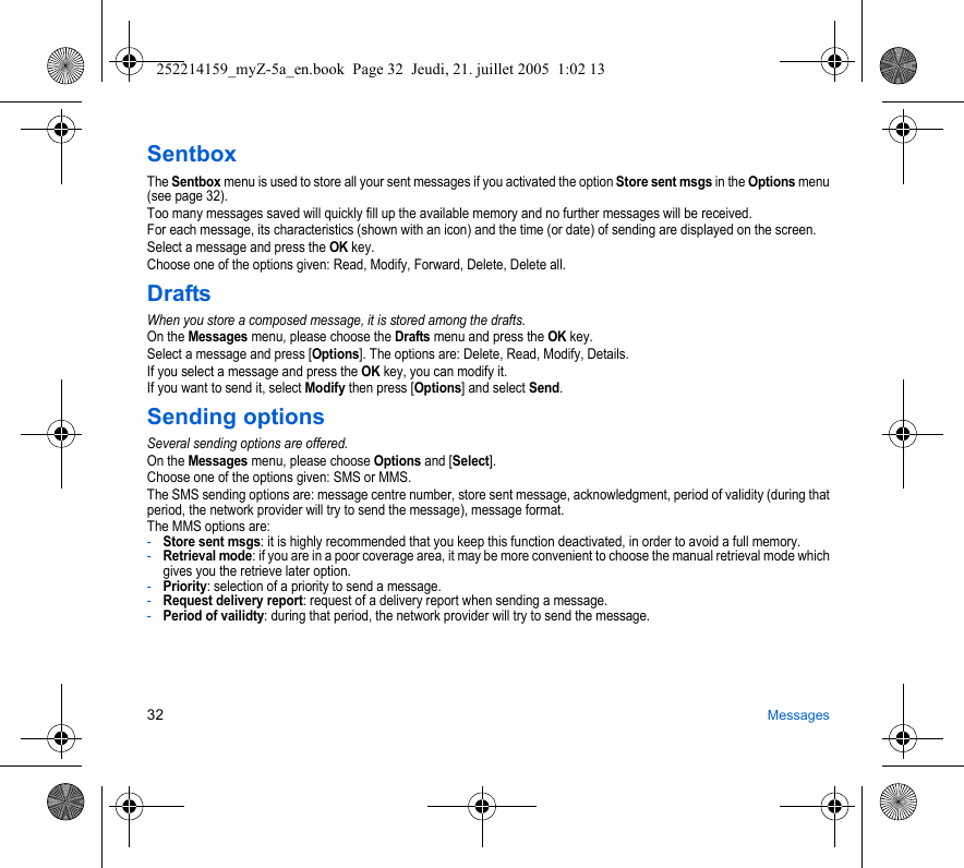 32 MessagesSentboxThe Sentbox menu is used to store all your sent messages if you activated the option Store sent msgs in the Options menu (see page 32).Too many messages saved will quickly fill up the available memory and no further messages will be received.For each message, its characteristics (shown with an icon) and the time (or date) of sending are displayed on the screen.Select a message and press the OK key.Choose one of the options given: Read, Modify, Forward, Delete, Delete all.DraftsWhen you store a composed message, it is stored among the drafts.On the Messages menu, please choose the Drafts menu and press the OK key.Select a message and press [Options]. The options are: Delete, Read, Modify, Details.If you select a message and press the OK key, you can modify it.If you want to send it, select Modify then press [Options] and select Send.Sending optionsSeveral sending options are offered.On the Messages menu, please choose Options and [Select].Choose one of the options given: SMS or MMS.The SMS sending options are: message centre number, store sent message, acknowledgment, period of validity (during that period, the network provider will try to send the message), message format.The MMS options are: -Store sent msgs: it is highly recommended that you keep this function deactivated, in order to avoid a full memory.-Retrieval mode: if you are in a poor coverage area, it may be more convenient to choose the manual retrieval mode which gives you the retrieve later option.-Priority: selection of a priority to send a message.-Request delivery report: request of a delivery report when sending a message.-Period of vailidty: during that period, the network provider will try to send the message.252214159_myZ-5a_en.book  Page 32  Jeudi, 21. juillet 2005  1:02 13