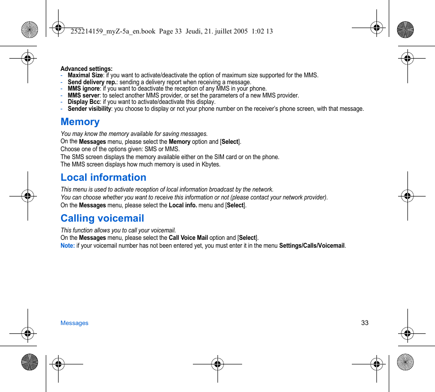 Messages 33Advanced settings:-Maximal Size: if you want to activate/deactivate the option of maximum size supported for the MMS.-Send delivery rep.: sending a delivery report when receiving a message.-MMS ignore: if you want to deactivate the reception of any MMS in your phone.-MMS server: to select another MMS provider, or set the parameters of a new MMS provider.-Display Bcc: if you want to activate/deactivate this display.-Sender visibility: you choose to display or not your phone number on the receiver’s phone screen, with that message.MemoryYou may know the memory available for saving messages.On the Messages menu, please select the Memory option and [Select].Choose one of the options given: SMS or MMS.The SMS screen displays the memory available either on the SIM card or on the phone.The MMS screen displays how much memory is used in Kbytes.Local informationThis menu is used to activate reception of local information broadcast by the network.You can choose whether you want to receive this information or not (please contact your network provider).On the Messages menu, please select the Local info. menu and [Select].Calling voicemailThis function allows you to call your voicemail.On the Messages menu, please select the Call Voice Mail option and [Select].Note: if your voicemail number has not been entered yet, you must enter it in the menu Settings/Calls/Voicemail.252214159_myZ-5a_en.book  Page 33  Jeudi, 21. juillet 2005  1:02 13
