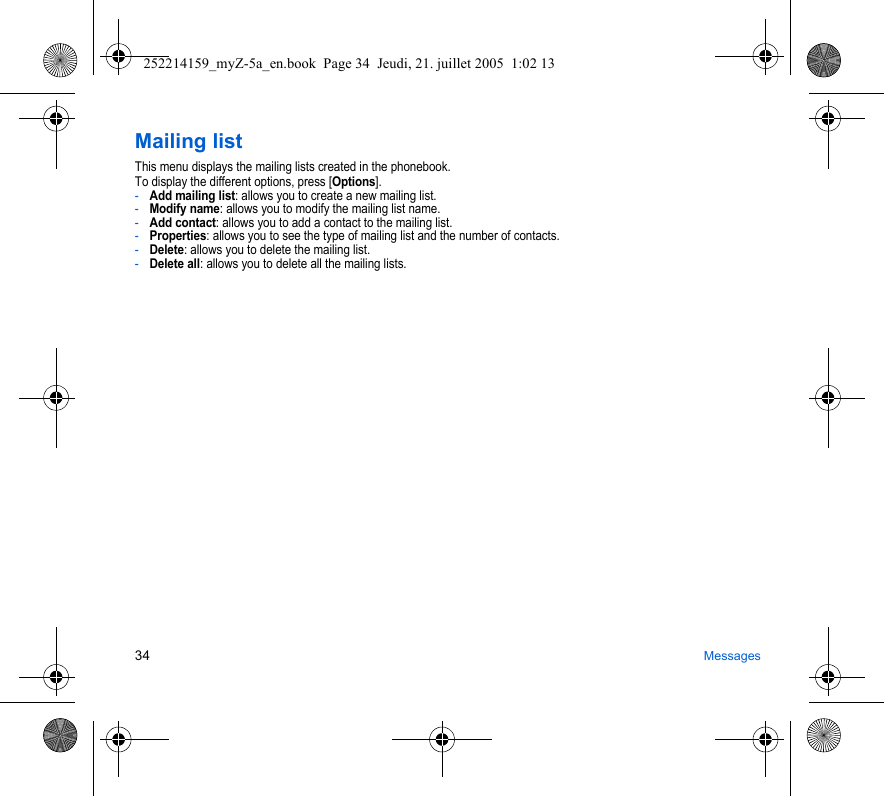 34 MessagesMailing listThis menu displays the mailing lists created in the phonebook.To display the different options, press [Options].-Add mailing list: allows you to create a new mailing list.-Modify name: allows you to modify the mailing list name.-Add contact: allows you to add a contact to the mailing list.-Properties: allows you to see the type of mailing list and the number of contacts.-Delete: allows you to delete the mailing list.-Delete all: allows you to delete all the mailing lists.252214159_myZ-5a_en.book  Page 34  Jeudi, 21. juillet 2005  1:02 13