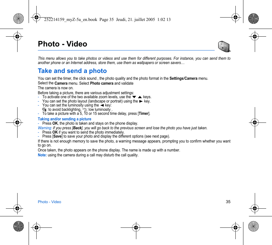 Photo - Video 35Photo - VideoThis menu allows you to take photos or videos and use them for different purposes. For instance, you can send them to another phone or an Internet address, store them, use them as wallpapers or screen savers…Take and send a photoYou can set the timer, the click sound , the photo quality and the photo format in the Settings/Camera menu.Select the Camera menu. Select Photo camera and validateThe camera is now on.Before taking a picture, there are various adjustment settings:-To activate one of the two available zoom levels, use the T S keys.-You can set the photo layout (landscape or portrait) using the X key.-You can set the luminosity using the W key: : to avoid backlighting,  : low luminosity . -To take a picture with a 5, 10 or 15 second time delay, press [Timer].Taking and/or sending a picture-Press OK, the photo is taken and stays on the phone display.Warning: if you press [Back], you will go back to the previous screen and lose the photo you have just taken.-Press OK if you want to send the photo immediately.-Press [Save] to save your photo and display the different options (see next page).If there is not enough memory to save the photo, a warning message appears, prompting you to confirm whether you want to go on.Once taken, the photo appears on the phone display. The name is made up with a number.Note: using the camera during a call may disturb the call quality.252214159_myZ-5a_en.book  Page 35  Jeudi, 21. juillet 2005  1:02 13