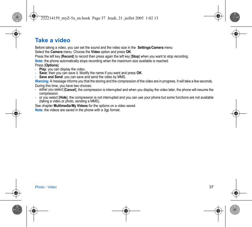 Photo - Video 37Take a videoBefore taking a video, you can set the sound and the video size in the  Settings/Camera menuSelect the Camera menu. Choose the Video option and press OK.Press the left key [Record] to record then press again the left key [Stop] when you want to stop recording.Note: the phone automatically stops recording when the maximum size available is reached.Press [Options]: -Play: you can display the video.-Save: then you can save it. Modify the name if you want and press OK.-Save and Send: you can save and send the video by MMS.Warning: A message informs you that the storing and the compression of the video are in progress. It will take a few seconds. During this time, you have two choices:-either you select [Cancel], the compression is interrupted and when you display the video later, the phone will resume the compression.-or you select [Hide], the compression is not interrupted and you can use your phone but some functions are not available (taking a video or photo, sending a MMS). See chapter Multimedia/My Videos for the options on a video saved.Note: the videos are saved in the phone with a 3gp format.252214159_myZ-5a_en.book  Page 37  Jeudi, 21. juillet 2005  1:02 13