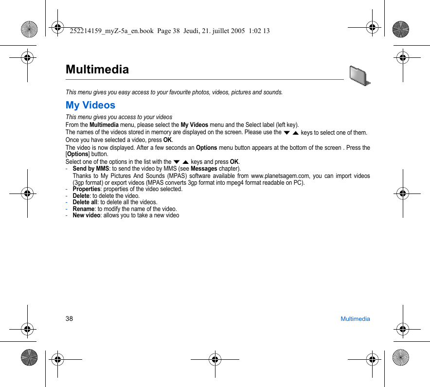 38 MultimediaMultimediaThis menu gives you easy access to your favourite photos, videos, pictures and sounds.My VideosThis menu gives you access to your videosFrom the Multimedia menu, please select the My Videos menu and the Select label (left key).The names of the videos stored in memory are displayed on the screen. Please use the T S keys to select one of them.Once you have selected a video, press OK.The video is now displayed. After a few seconds an Options menu button appears at the bottom of the screen . Press the [Options] button.Select one of the options in the list with the T S keys and press OK.-Send by MMS: to send the video by MMS (see Messages chapter).Thanks to My Pictures And Sounds (MPAS) software available from www.planetsagem.com, you can import videos (3gp format) or export videos (MPAS converts 3gp format into mpeg4 format readable on PC). -Properties: properties of the video selected.-Delete: to delete the video.-Delete all: to delete all the videos.-Rename: to modify the name of the video.-New video: allows you to take a new video252214159_myZ-5a_en.book  Page 38  Jeudi, 21. juillet 2005  1:02 13