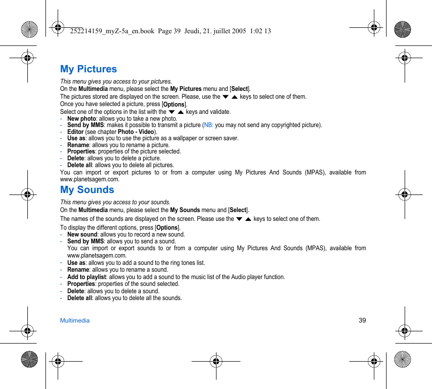 Multimedia 39My PicturesThis menu gives you access to your pictures.On the Multimedia menu, please select the My Pictures menu and [Select].The pictures stored are displayed on the screen. Please, use the T S keys to select one of them.Once you have selected a picture, press [Options].Select one of the options in the list with the T S keys and validate.-New photo: allows you to take a new photo.-Send by MMS: makes it possible to transmit a picture (NB: you may not send any copyrighted picture).-Editor (see chapter Photo - Video).-Use as: allows you to use the picture as a wallpaper or screen saver.-Rename: allows you to rename a picture.-Properties: properties of the picture selected.-Delete: allows you to delete a picture.-Delete all: allows you to delete all pictures.You can import or export pictures to or from a computer using My Pictures And Sounds (MPAS), available from www.planetsagem.com.My SoundsThis menu gives you access to your sounds.On the Multimedia menu, please select the My Sounds menu and [Select].The names of the sounds are displayed on the screen. Please use the T S keys to select one of them.To display the different options, press [Options].-New sound: allows you to record a new sound.-Send by MMS: allows you to send a sound. You can import or export sounds to or from a computer using My Pictures And Sounds (MPAS), available from www.planetsagem.com.-Use as: allows you to add a sound to the ring tones list.-Rename: allows you to rename a sound.-Add to playlist: allows you to add a sound to the music list of the Audio player function.-Properties: properties of the sound selected.-Delete: allows you to delete a sound.-Delete all: allows you to delete all the sounds.252214159_myZ-5a_en.book  Page 39  Jeudi, 21. juillet 2005  1:02 13