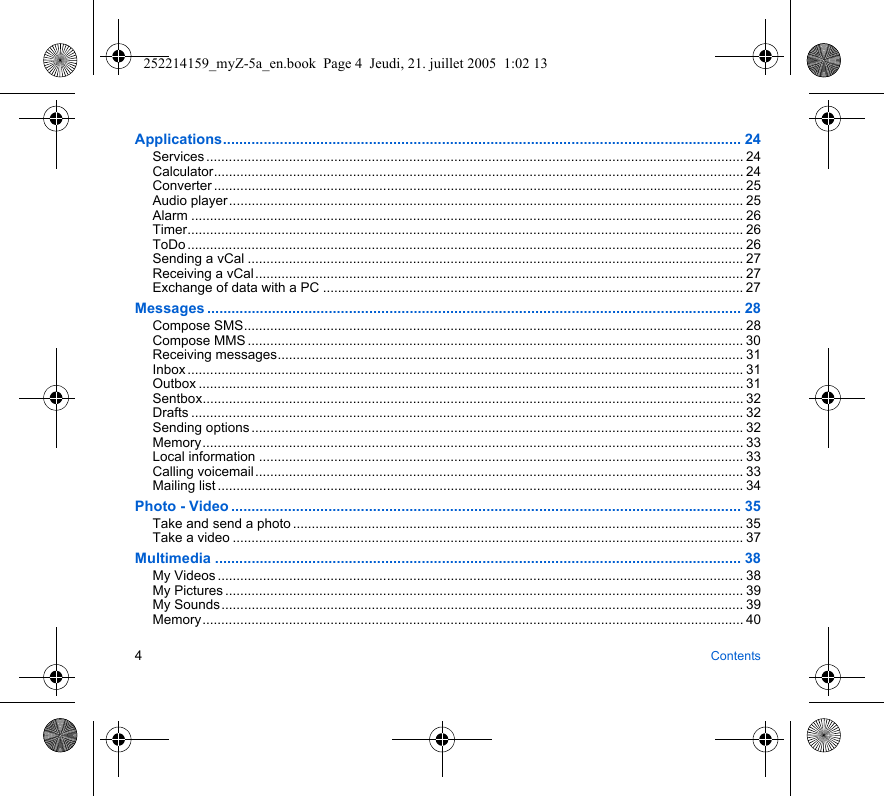 4ContentsApplications................................................................................................................................ 24Services ............................................................................................................................................... 24Calculator............................................................................................................................................. 24Converter ............................................................................................................................................. 25Audio player......................................................................................................................................... 25Alarm ................................................................................................................................................... 26Timer.................................................................................................................................................... 26ToDo .................................................................................................................................................... 26Sending a vCal .................................................................................................................................... 27Receiving a vCal.................................................................................................................................. 27Exchange of data with a PC ................................................................................................................ 27Messages .................................................................................................................................... 28Compose SMS..................................................................................................................................... 28Compose MMS .................................................................................................................................... 30Receiving messages............................................................................................................................ 31Inbox .................................................................................................................................................... 31Outbox ................................................................................................................................................. 31Sentbox................................................................................................................................................ 32Drafts ................................................................................................................................................... 32Sending options ................................................................................................................................... 32Memory................................................................................................................................................ 33Local information ................................................................................................................................. 33Calling voicemail.................................................................................................................................. 33Mailing list ............................................................................................................................................ 34Photo - Video .............................................................................................................................. 35Take and send a photo ........................................................................................................................ 35Take a video ........................................................................................................................................ 37Multimedia .................................................................................................................................. 38My Videos ............................................................................................................................................ 38My Pictures .......................................................................................................................................... 39My Sounds........................................................................................................................................... 39Memory................................................................................................................................................ 40252214159_myZ-5a_en.book  Page 4  Jeudi, 21. juillet 2005  1:02 13