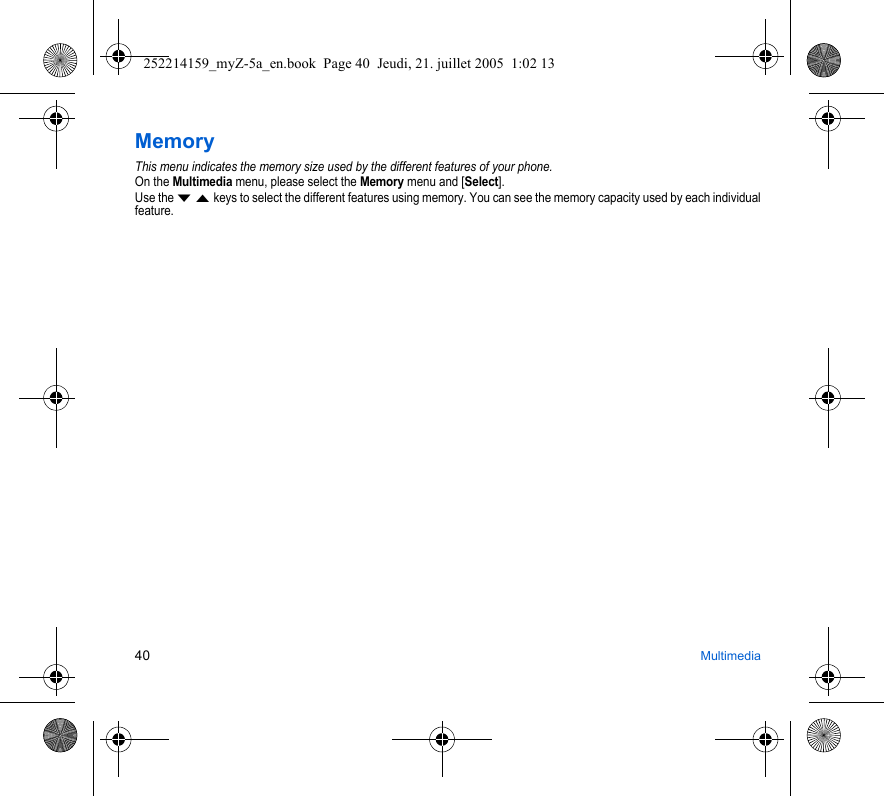 40 MultimediaMemoryThis menu indicates the memory size used by the different features of your phone.On the Multimedia menu, please select the Memory menu and [Select].Use the T S keys to select the different features using memory. You can see the memory capacity used by each individual feature.252214159_myZ-5a_en.book  Page 40  Jeudi, 21. juillet 2005  1:02 13