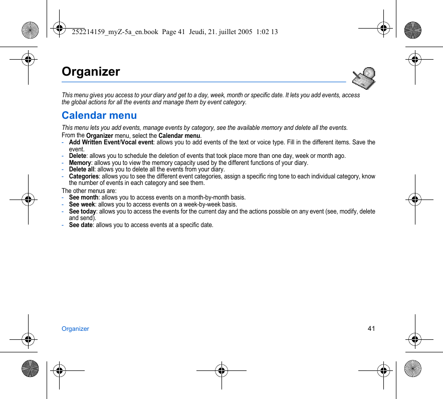 Organizer 41OrganizerThis menu gives you access to your diary and get to a day, week, month or specific date. It lets you add events, access the global actions for all the events and manage them by event category.Calendar menuThis menu lets you add events, manage events by category, see the available memory and delete all the events.From the Organizer menu, select the Calendar menu.-Add Written Event/Vocal event: allows you to add events of the text or voice type. Fill in the different items. Save the event.-Delete: allows you to schedule the deletion of events that took place more than one day, week or month ago.-Memory: allows you to view the memory capacity used by the different functions of your diary.-Delete all: allows you to delete all the events from your diary.-Categories: allows you to see the different event categories, assign a specific ring tone to each individual category, know the number of events in each category and see them.The other menus are:-See month: allows you to access events on a month-by-month basis.-See week: allows you to access events on a week-by-week basis.-See today: allows you to access the events for the current day and the actions possible on any event (see, modify, delete and send).-See date: allows you to access events at a specific date.252214159_myZ-5a_en.book  Page 41  Jeudi, 21. juillet 2005  1:02 13