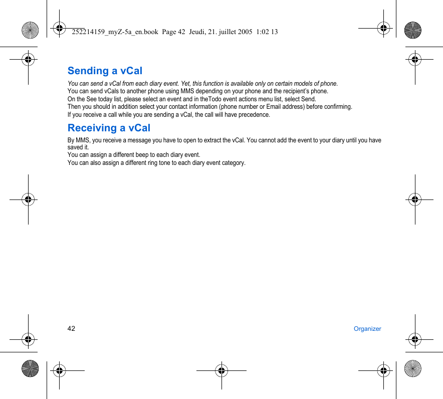 42 OrganizerSending a vCalYou can send a vCal from each diary event. Yet, this function is available only on certain models of phone.You can send vCals to another phone using MMS depending on your phone and the recipient’s phone.On the See today list, please select an event and in theTodo event actions menu list, select Send.Then you should in addition select your contact information (phone number or Email address) before confirming.If you receive a call while you are sending a vCal, the call will have precedence.Receiving a vCalBy MMS, you receive a message you have to open to extract the vCal. You cannot add the event to your diary until you have saved it.You can assign a different beep to each diary event.You can also assign a different ring tone to each diary event category.252214159_myZ-5a_en.book  Page 42  Jeudi, 21. juillet 2005  1:02 13