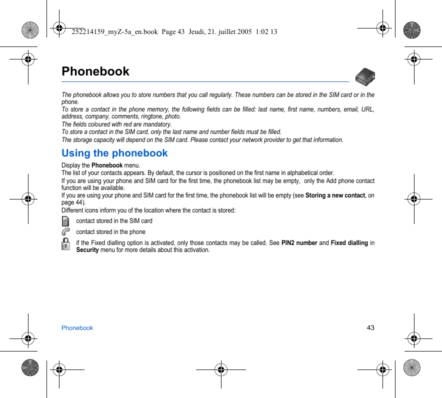 Phonebook 43PhonebookThe phonebook allows you to store numbers that you call regularly. These numbers can be stored in the SIM card or in the phone.To store a contact in the phone memory, the following fields can be filled: last name, first name, numbers, email, URL, address, company, comments, ringtone, photo.The fields coloured with red are mandatory.To store a contact in the SIM card, only the last name and number fields must be filled.The storage capacity will depend on the SIM card. Please contact your network provider to get that information.Using the phonebookDisplay the Phonebook menu.The list of your contacts appears. By default, the cursor is positioned on the first name in alphabetical order.If you are using your phone and SIM card for the first time, the phonebook list may be empty,  only the Add phone contact function will be available.If you are using your phone and SIM card for the first time, the phonebook list will be empty (see Storing a new contact, on page 44).Different icons inform you of the location where the contact is stored:contact stored in the SIM cardcontact stored in the phoneif the Fixed dialling option is activated, only those contacts may be called. See PIN2 number and Fixed dialling in Security menu for more details about this activation.252214159_myZ-5a_en.book  Page 43  Jeudi, 21. juillet 2005  1:02 13