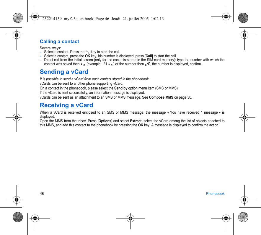 46 PhonebookCalling a contactSeveral ways:  -Select a contact. Press the  key to start the call.-Select a contact, press the OK key, his number is displayed, press [Call] to start the call.-Direct call from the initial screen (only for the contacts stored in the SIM card memory): type the number with which the contact was saved then   (example : 21  ) or the number then  , the number is displayed, confirm.Sending a vCardIt is possible to send a vCard from each contact stored in the phonebook.vCards can be sent to another phone supporting vCard.On a contact in the phonebook, please select the Send by option menu item (SMS or MMS).If the vCard is sent successfully, an information message is displayed.vCards can be sent as an attachment to an SMS or MMS message. See Compose MMS on page 30.Receiving a vCardWhen a vCard is received enclosed to an SMS or MMS message, the message « You have received 1 message » is displayed. Open the MMS from the inbox. Press [Options] and select Extract; select the vCard among the list of objects attached to this MMS, and add this contact to the phonebook by pressing the OK key. A message is displayed to confirm the action.252214159_myZ-5a_en.book  Page 46  Jeudi, 21. juillet 2005  1:02 13