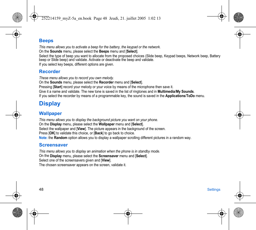 48 SettingsBeepsThis menu allows you to activate a beep for the battery, the keypad or the network.On the Sounds menu, please select the Beeps menu and [Select].Select the type of beep you want to allocate from the proposed choices (Slide beep, Keypad beeps, Network beep, Battery beep or Slide beep) and validate. Activate or deactivate the beep and validate.If you select key beeps, different options are given.RecorderThese menu allows you to record you own melody.On the Sounds menu, please select the Recorder menu and [Select].Pressing [Start] record your melody or your voice by means of the microphone then save it.Give it a name and validate. The new tone is saved in the list of ringtones and in Multimedia/My Sounds.If you select the recorder by means of a programmable key, the sound is saved in the Applications/ToDo menu.DisplayWallpaperThis menu allows you to display the background picture you want on your phone.On the Display menu, please select the Wallpaper menu and [Select].Select the wallpaper and [View]. The picture appears in the background of the screen.Press [OK] to validate this choice, or [Back] to go back to choice.Note: the Random option allows you to display a wallpaper scrolling different pictures in a random way.ScreensaverThis menu allows you to display an animation when the phone is in standby mode.On the Display menu, please select the Screensaver menu and [Select].Select one of the screensavers given and [View].The chosen screensaver appears on the screen, validate it.252214159_myZ-5a_en.book  Page 48  Jeudi, 21. juillet 2005  1:02 13