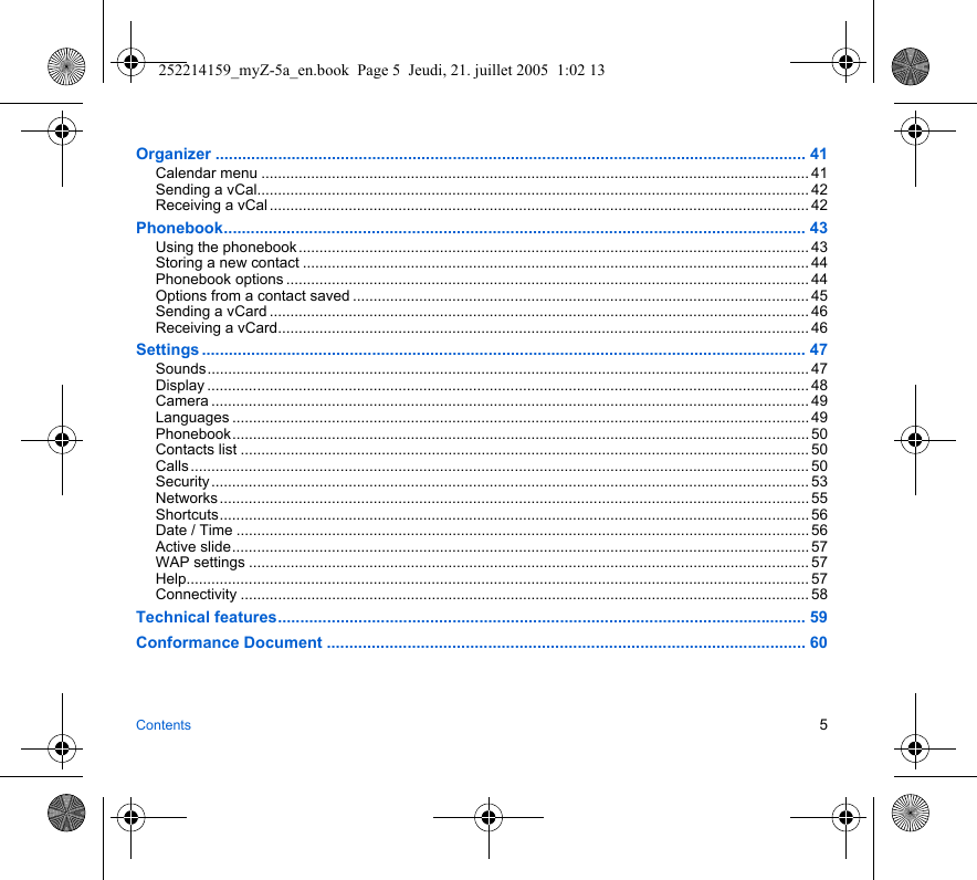 Contents 5Organizer .................................................................................................................................... 41Calendar menu .................................................................................................................................... 41Sending a vCal..................................................................................................................................... 42Receiving a vCal .................................................................................................................................. 42Phonebook.................................................................................................................................. 43Using the phonebook ........................................................................................................................... 43Storing a new contact .......................................................................................................................... 44Phonebook options .............................................................................................................................. 44Options from a contact saved .............................................................................................................. 45Sending a vCard .................................................................................................................................. 46Receiving a vCard................................................................................................................................ 46Settings ....................................................................................................................................... 47Sounds................................................................................................................................................. 47Display ................................................................................................................................................. 48Camera ................................................................................................................................................ 49Languages ........................................................................................................................................... 49Phonebook........................................................................................................................................... 50Contacts list ......................................................................................................................................... 50Calls ..................................................................................................................................................... 50Security ................................................................................................................................................ 53Networks .............................................................................................................................................. 55Shortcuts.............................................................................................................................................. 56Date / Time .......................................................................................................................................... 56Active slide........................................................................................................................................... 57WAP settings ....................................................................................................................................... 57Help...................................................................................................................................................... 57Connectivity ......................................................................................................................................... 58Technical features...................................................................................................................... 59Conformance Document ........................................................................................................... 60252214159_myZ-5a_en.book  Page 5  Jeudi, 21. juillet 2005  1:02 13