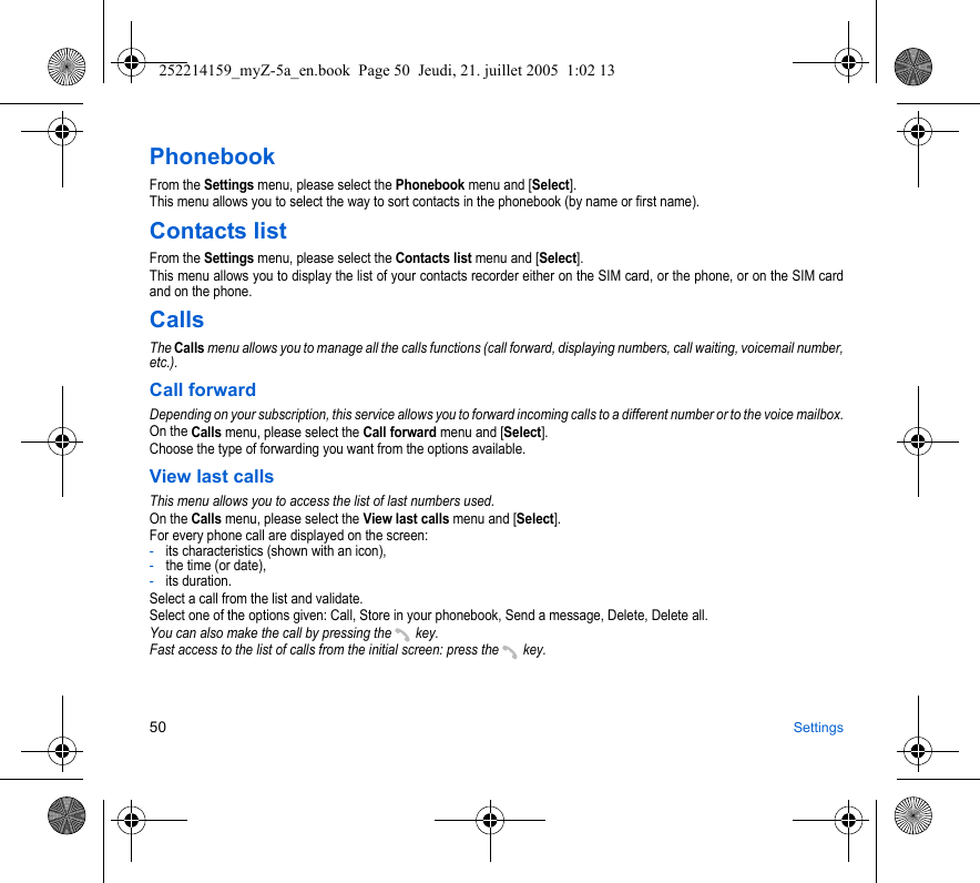 50 SettingsPhonebookFrom the Settings menu, please select the Phonebook menu and [Select].This menu allows you to select the way to sort contacts in the phonebook (by name or first name).Contacts listFrom the Settings menu, please select the Contacts list menu and [Select].This menu allows you to display the list of your contacts recorder either on the SIM card, or the phone, or on the SIM card and on the phone.CallsThe Calls menu allows you to manage all the calls functions (call forward, displaying numbers, call waiting, voicemail number, etc.).Call forwardDepending on your subscription, this service allows you to forward incoming calls to a different number or to the voice mailbox.On the Calls menu, please select the Call forward menu and [Select].Choose the type of forwarding you want from the options available.View last callsThis menu allows you to access the list of last numbers used.On the Calls menu, please select the View last calls menu and [Select].For every phone call are displayed on the screen:-its characteristics (shown with an icon),-the time (or date),-its duration.Select a call from the list and validate.Select one of the options given: Call, Store in your phonebook, Send a message, Delete, Delete all.You can also make the call by pressing the   key.Fast access to the list of calls from the initial screen: press the   key.252214159_myZ-5a_en.book  Page 50  Jeudi, 21. juillet 2005  1:02 13