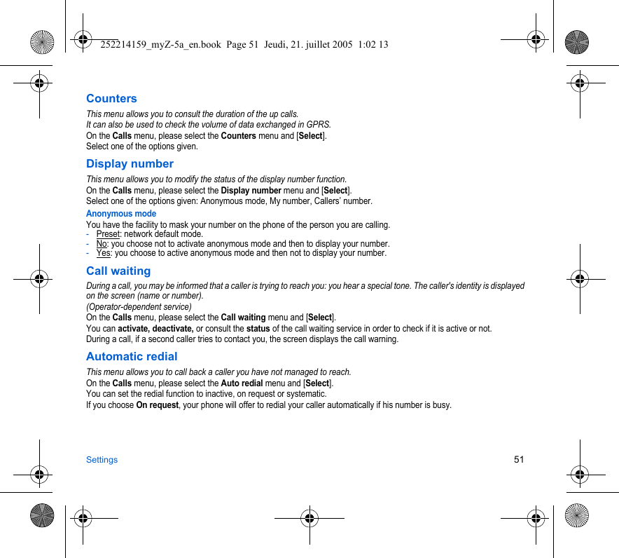 Settings 51CountersThis menu allows you to consult the duration of the up calls.It can also be used to check the volume of data exchanged in GPRS.On the Calls menu, please select the Counters menu and [Select].Select one of the options given.Display numberThis menu allows you to modify the status of the display number function.On the Calls menu, please select the Display number menu and [Select].Select one of the options given: Anonymous mode, My number, Callers’ number.Anonymous modeYou have the facility to mask your number on the phone of the person you are calling.-Preset: network default mode.-No: you choose not to activate anonymous mode and then to display your number.-Yes: you choose to active anonymous mode and then not to display your number.Call waitingDuring a call, you may be informed that a caller is trying to reach you: you hear a special tone. The caller&apos;s identity is displayed on the screen (name or number).(Operator-dependent service) On the Calls menu, please select the Call waiting menu and [Select].You can activate, deactivate, or consult the status of the call waiting service in order to check if it is active or not. During a call, if a second caller tries to contact you, the screen displays the call warning. Automatic redialThis menu allows you to call back a caller you have not managed to reach.On the Calls menu, please select the Auto redial menu and [Select].You can set the redial function to inactive, on request or systematic.If you choose On request, your phone will offer to redial your caller automatically if his number is busy.252214159_myZ-5a_en.book  Page 51  Jeudi, 21. juillet 2005  1:02 13