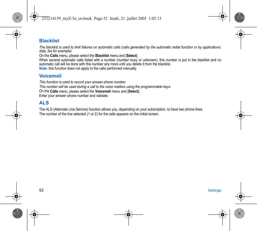 52 SettingsBlacklistThe blacklist is used to limit failures on automatic calls (calls generated by the automatic redial function or by applications: data, fax for example).On the Calls menu, please select the Blacklist menu and [Select].When several automatic calls failed with a number (number busy or unknown), this number is put in the blacklist and no automatic call will be done with this number any more until you delete it from the blacklist.Note: this function does not apply to the calls performed manually.VoicemailThis function is used to record your answer phone number.This number will be used during a call to the voice mailbox using the programmable keys.On the Calls menu, please select the Voicemail menu and [Select].Enter your answer phone number and validate.ALSThe ALS (Alternate Line Service) function allows you, depending on your subscription, to have two phone lines.The number of the line selected (1 or 2) for the calls appears on the initial screen.252214159_myZ-5a_en.book  Page 52  Jeudi, 21. juillet 2005  1:02 13