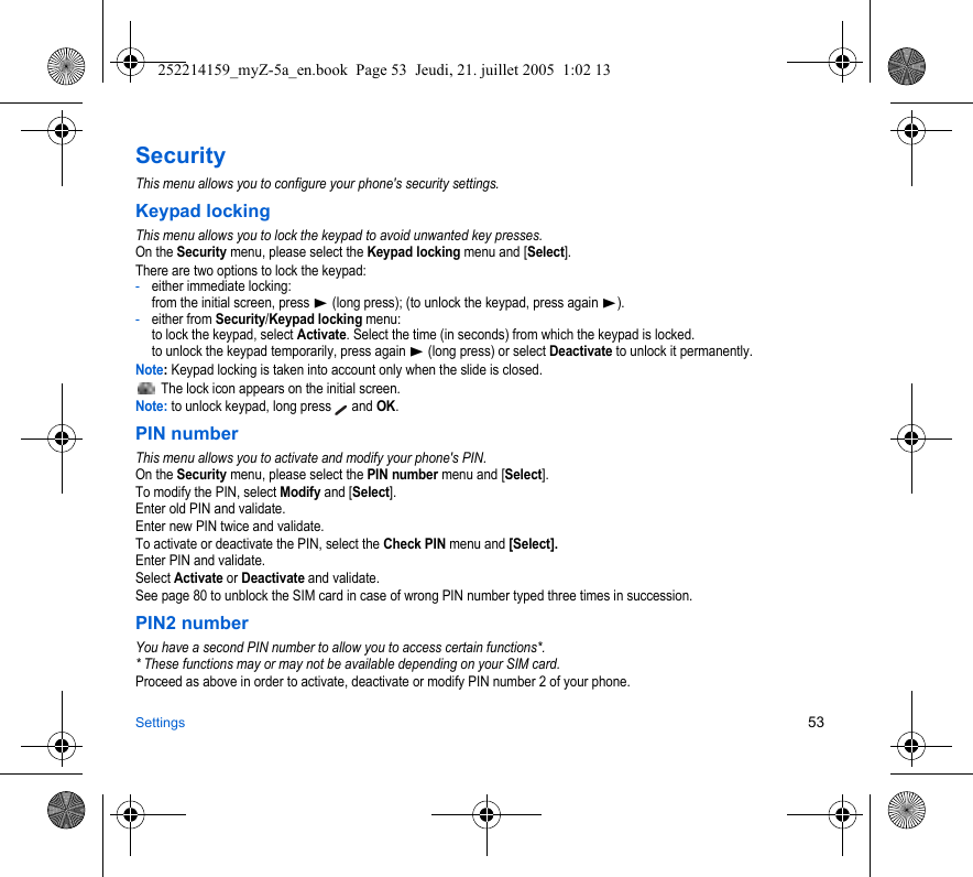 Settings 53SecurityThis menu allows you to configure your phone&apos;s security settings.Keypad lockingThis menu allows you to lock the keypad to avoid unwanted key presses.On the Security menu, please select the Keypad locking menu and [Select].There are two options to lock the keypad:-either immediate locking: from the initial screen, press X (long press); (to unlock the keypad, press again X).-either from Security/Keypad locking menu: to lock the keypad, select Activate. Select the time (in seconds) from which the keypad is locked. to unlock the keypad temporarily, press again X (long press) or select Deactivate to unlock it permanently.Note: Keypad locking is taken into account only when the slide is closed. The lock icon appears on the initial screen.Note: to unlock keypad, long press   and OK.PIN numberThis menu allows you to activate and modify your phone&apos;s PIN.On the Security menu, please select the PIN number menu and [Select].To modify the PIN, select Modify and [Select].Enter old PIN and validate.Enter new PIN twice and validate.To activate or deactivate the PIN, select the Check PIN menu and [Select].Enter PIN and validate. Select Activate or Deactivate and validate.See page 80 to unblock the SIM card in case of wrong PIN number typed three times in succession.PIN2 numberYou have a second PIN number to allow you to access certain functions*.* These functions may or may not be available depending on your SIM card.Proceed as above in order to activate, deactivate or modify PIN number 2 of your phone.252214159_myZ-5a_en.book  Page 53  Jeudi, 21. juillet 2005  1:02 13