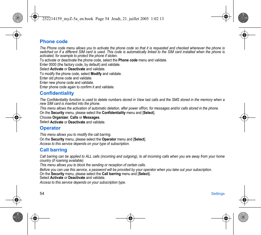 54 SettingsPhone codeThe Phone code menu allows you to activate the phone code so that it is requested and checked whenever the phone is switched on if a different SIM card is used. This code is automatically linked to the SIM card installed when the phone is activated, for example to protect the phone if stolen.To activate or deactivate the phone code, select the Phone code menu and validate. Enter 0000 (the factory code, by default) and validate. Select Activate or Deactivate and validate.To modify the phone code, select Modify and validate.Enter old phone code and validate.Enter new phone code and validate.Enter phone code again to confirm it and validate.ConfidentialityThe Confidentiality function is used to delete numbers stored in View last calls and the SMS stored in the memory when a new SIM card is inserted into the phone.This menu allows the activation of automatic deletion, after power off/on, for messages and/or calls stored in the phone.On the Security menu, please select the Confidentiality menu and [Select].Choose Organizer, Calls or Messages.Select Activate or Deactivate and validate.OperatorThis menu allows you to modify the call barring.On the Security menu, please select the Operator menu and [Select].Access to this service depends on your type of subscription.Call barringCall barring can be applied to ALL calls (incoming and outgoing), to all incoming calls when you are away from your home country (if roaming available).This menu allows you to block the sending or reception of certain calls.Before you can use this service, a password will be provided by your operator when you take out your subscription.On the Security menu, please select the Call barring menu and [Select]. Select Activate or Deactivate and validate.Access to this service depends on your subscription type.252214159_myZ-5a_en.book  Page 54  Jeudi, 21. juillet 2005  1:02 13