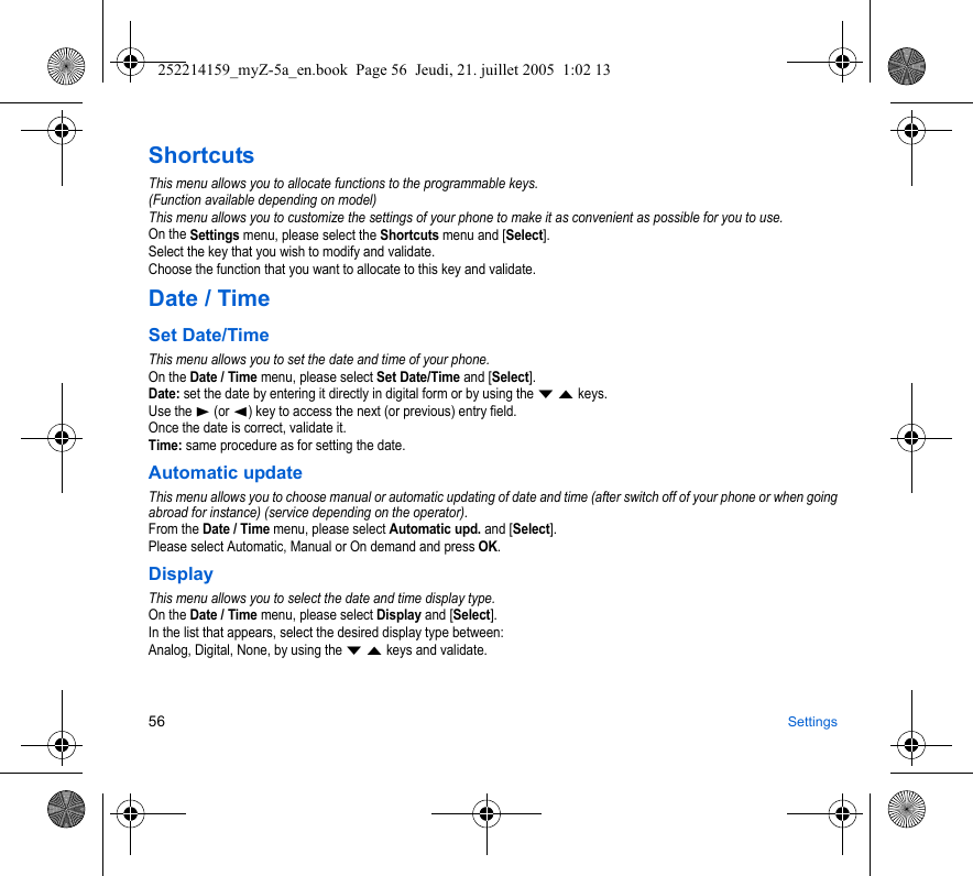 56 SettingsShortcutsThis menu allows you to allocate functions to the programmable keys.(Function available depending on model)This menu allows you to customize the settings of your phone to make it as convenient as possible for you to use.On the Settings menu, please select the Shortcuts menu and [Select].Select the key that you wish to modify and validate.Choose the function that you want to allocate to this key and validate.Date / TimeSet Date/TimeThis menu allows you to set the date and time of your phone.On the Date / Time menu, please select Set Date/Time and [Select].Date: set the date by entering it directly in digital form or by using the T S keys.Use the X (or W) key to access the next (or previous) entry field.Once the date is correct, validate it.Time: same procedure as for setting the date. Automatic updateThis menu allows you to choose manual or automatic updating of date and time (after switch off of your phone or when going abroad for instance) (service depending on the operator).From the Date / Time menu, please select Automatic upd. and [Select].Please select Automatic, Manual or On demand and press OK.DisplayThis menu allows you to select the date and time display type.On the Date / Time menu, please select Display and [Select].In the list that appears, select the desired display type between:Analog, Digital, None, by using the T S keys and validate.252214159_myZ-5a_en.book  Page 56  Jeudi, 21. juillet 2005  1:02 13