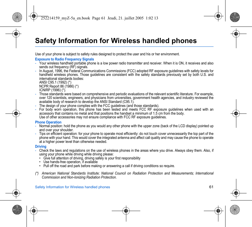 Safety Information for Wireless handled phones 61Safety Information for Wireless handled phonesUse of your phone is subject to safety rules designed to protect the user and his or her environment.Exposure to Radio Frequency Signals-Your wireless handheld portable phone is a low power radio transmitter and receiver. When it is ON, it receives and also sends out frequency (RF) signals.-In August, 1996, the Federal Communications Commissions (FCC) adopted RF exposure guidelines with safety levels for handheld wireless phones. Those guidelines are consistent with the safety standards previously set by both U.S. and international standards bodies: ANSI C95.1 (1992) (*) NCPR Report 86 (1986) (*) ICNIRP (1996) (*).-Those standards were based on comprehensive and periodic evaluations of the relevant scientific literature. For example, over 120 scientists, engineers, and physicians from universities, government health agencies, and industry reviewed the available body of research to develop the ANSI Standard (C95.1).-The design of your phone complies with the FCC guidelines (and those standards).-For body worn operation, this phone has been tested and meets FCC RF exposure guidelines when used with an accessory that contains no metal and that positions the handset a minimum of 1.5 cm from the body.  Use of other accessories may not ensure compliance with FCC RF exposure guidelines.Phone Operation-Normal position: hold the phone as you would any other phone with the upper zone (back of the LCD display) pointed up and over your shoulder.-Tips on efficient operation: for your phone to operate most efficiently: do not touch cover unnecessarily the top part of the phone with your hand. This would cover the integrated antenna and affect call quality and may cause the phone to operate at a higher power level than otherwise needed.Driving-Check the laws and regulations on the use of wireless phones in the areas where you drive. Always obey them. Also, if using your phone while driving while driving please:• Give full attention of driving, driving safely is your first responsibility• Use hands-free operation, if available• Pull off the road and park before making or answering a call if driving conditions so require.(*) American National Standards Institute; National Council on Radiation Protection and Measurements; International Commission and Non-Ionizing Radiation Protection.252214159_myZ-5a_en.book  Page 61  Jeudi, 21. juillet 2005  1:02 13