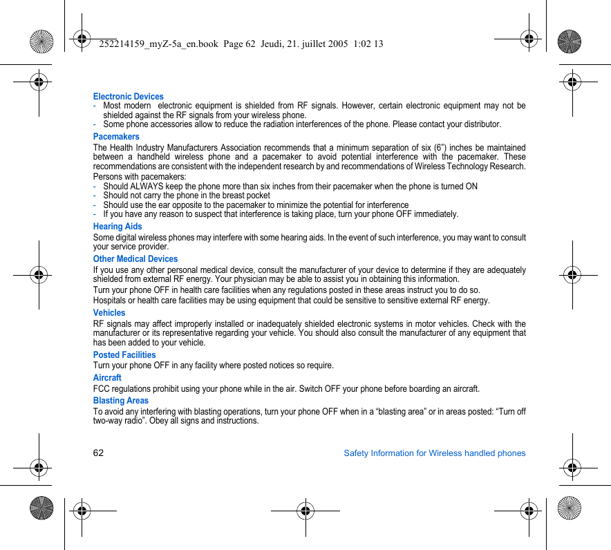 62 Safety Information for Wireless handled phonesElectronic Devices-Most modern  electronic equipment is shielded from RF signals. However, certain electronic equipment may not be shielded against the RF signals from your wireless phone.-Some phone accessories allow to reduce the radiation interferences of the phone. Please contact your distributor.PacemakersThe Health Industry Manufacturers Association recommends that a minimum separation of six (6”) inches be maintained between a handheld wireless phone and a pacemaker to avoid potential interference with the pacemaker. These recommendations are consistent with the independent research by and recommendations of Wireless Technology Research.Persons with pacemakers:-Should ALWAYS keep the phone more than six inches from their pacemaker when the phone is turned ON-Should not carry the phone in the breast pocket-Should use the ear opposite to the pacemaker to minimize the potential for interference-If you have any reason to suspect that interference is taking place, turn your phone OFF immediately.Hearing AidsSome digital wireless phones may interfere with some hearing aids. In the event of such interference, you may want to consult your service provider.Other Medical DevicesIf you use any other personal medical device, consult the manufacturer of your device to determine if they are adequately shielded from external RF energy. Your physician may be able to assist you in obtaining this information.Turn your phone OFF in health care facilities when any regulations posted in these areas instruct you to do so.Hospitals or health care facilities may be using equipment that could be sensitive to sensitive external RF energy.VehiclesRF signals may affect improperly installed or inadequately shielded electronic systems in motor vehicles. Check with the manufacturer or its representative regarding your vehicle. You should also consult the manufacturer of any equipment that has been added to your vehicle.Posted FacilitiesTurn your phone OFF in any facility where posted notices so require.AircraftFCC regulations prohibit using your phone while in the air. Switch OFF your phone before boarding an aircraft.Blasting AreasTo avoid any interfering with blasting operations, turn your phone OFF when in a “blasting area” or in areas posted: “Turn off two-way radio”. Obey all signs and instructions.252214159_myZ-5a_en.book  Page 62  Jeudi, 21. juillet 2005  1:02 13