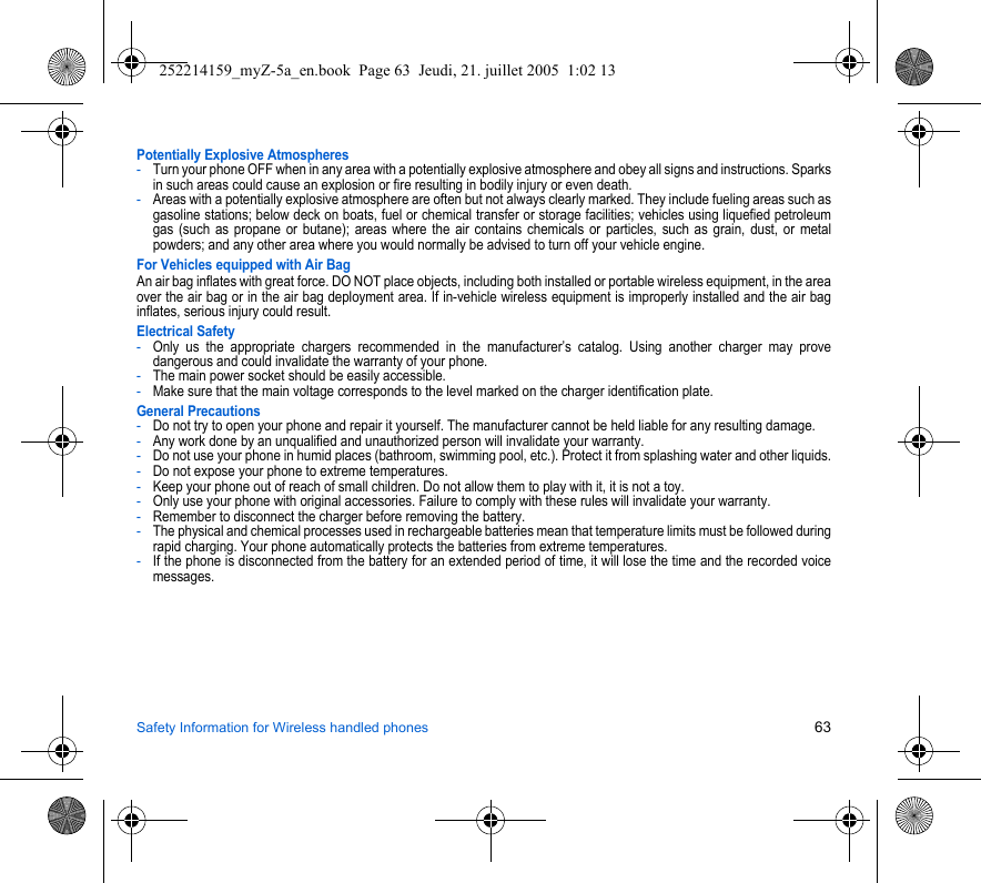 Safety Information for Wireless handled phones 63Potentially Explosive Atmospheres-Turn your phone OFF when in any area with a potentially explosive atmosphere and obey all signs and instructions. Sparks in such areas could cause an explosion or fire resulting in bodily injury or even death.-Areas with a potentially explosive atmosphere are often but not always clearly marked. They include fueling areas such as gasoline stations; below deck on boats, fuel or chemical transfer or storage facilities; vehicles using liquefied petroleum gas (such as propane or butane); areas where the air contains chemicals or particles, such as grain, dust, or metal powders; and any other area where you would normally be advised to turn off your vehicle engine.For Vehicles equipped with Air BagAn air bag inflates with great force. DO NOT place objects, including both installed or portable wireless equipment, in the area over the air bag or in the air bag deployment area. If in-vehicle wireless equipment is improperly installed and the air bag inflates, serious injury could result.Electrical Safety-Only us the appropriate chargers recommended in the manufacturer’s catalog. Using another charger may prove dangerous and could invalidate the warranty of your phone.-The main power socket should be easily accessible.-Make sure that the main voltage corresponds to the level marked on the charger identification plate.General Precautions-Do not try to open your phone and repair it yourself. The manufacturer cannot be held liable for any resulting damage.-Any work done by an unqualified and unauthorized person will invalidate your warranty.-Do not use your phone in humid places (bathroom, swimming pool, etc.). Protect it from splashing water and other liquids.-Do not expose your phone to extreme temperatures.-Keep your phone out of reach of small children. Do not allow them to play with it, it is not a toy.-Only use your phone with original accessories. Failure to comply with these rules will invalidate your warranty.-Remember to disconnect the charger before removing the battery.-The physical and chemical processes used in rechargeable batteries mean that temperature limits must be followed during rapid charging. Your phone automatically protects the batteries from extreme temperatures.-If the phone is disconnected from the battery for an extended period of time, it will lose the time and the recorded voice messages.252214159_myZ-5a_en.book  Page 63  Jeudi, 21. juillet 2005  1:02 13