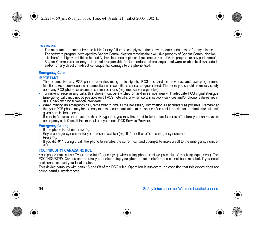 64 Safety Information for Wireless handled phonesEmergency CallsIMPORTANT-This phone, like any PCS phone, operates using radio signals, PCS and landline networks, and user-programmed functions. As a consequence a connection in all conditions cannot be guaranteed. Therefore you should never rely solely upon any PCS phone for essential communications (e.g. medical emergencies).-To make or receive any calls, this phone must be switched on and in service area with adequate PCS signal strength. Emergency calls may not be possible on all PCS networks or when certain network services and/or phone features are in use. Check with local Service Providers.-When making an emergency call, remember to give all the necessary  information as accurately as possible. Remember that your PCS phone may be the only means of communication at the scene of an accident - do not terminate the call until given permission to do so.-If certain features are in use (such as Keyguard), you may first need to turn those features off before you can make an emergency call. Consult this manual and your local PCS Service Provider.Emergency Calling-If  the phone is not on, press  .-Key in emergency number for your present location (e.g. 911 or other official emergency number).-Press .-If you dial 911 during a call, the phone terminates the current call and attempts to make a call to the emergency number 911.FCC/INDUSTRY CANADA NOTICEYour phone may cause TV or radio interference (e.g. when using phone in close proximity of receiving equipment). The FCC/INDUSTRY Canada can require you to stop using your phone if such interference cannot be eliminated. If you need assistance, contact your local dealer.This device complies with parts 15 and 68 of the FCC rules. Operation is subject to the condition that this device does not cause harmful interferences.WARNING-The manufacturer cannot be held liable for any failure to comply with the above recommendations or for any misuse.-The software program developed by Sagem Communication remains the exclusive property of Sagem Communication. It is therefore highly prohibited to modify, translate, decompile or disassemble this software program or any part thereof.-Sagem Communication may not be held responsible for the contents of messages, software or objects downloaded and/or for any direct or indirect consequential damage to the phone itself.252214159_myZ-5a_en.book  Page 64  Jeudi, 21. juillet 2005  1:02 13