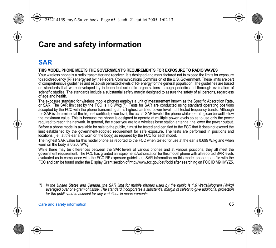 Care and safety information 65Care and safety informationSARTHIS MODEL PHONE MEETS THE GOVERNMENT&apos;S REQUIREMENTS FOR EXPOSURE TO RADIO WAVESYour wireless phone is a radio transmitter and receiver. It is designed and manufactured not to exceed the limits for exposure to radiofrequency (RF) energy set by the Federal Communications Commission of the U.S. Government. These limits are part of comprehensive guidelines and establish permitted levels of RF energy for the general population. The guidelines are based on standards that were developed by independent scientific organizations through periodic and thorough evaluation of scientific studies. The standards include a substantial safety margin designed to assure the safety of all persons, regardless of age and health.The exposure standard for wireless mobile phones employs a unit of measurement known as the Specific Absorption Rate, or SAR. The SAR limit set by the FCC is 1.6 W/kg (*). Tests for SAR are conducted using standard operating positions accepted by the FCC with the phone transmitting at its highest certified power level in all tested frequency bands. Although the SAR is determined at the highest certified power level, the actual SAR level of the phone while operating can be well below the maximum value. This is because the phone is designed to operate at multiple power levels so as to use only the power required to reach the network. In general, the closer you are to a wireless base station antenna, the lower the power output.Before a phone model is available for sale to the public, it must be tested and certified to the FCC that it does not exceed the limit established by the government-adopted requirement for safe exposure. The tests are performed in positions and locations (i.e., at the ear and worn on the body) as required by the FCC for each model.The highest SAR value for this model phone as reported to the FCC when tested for use at the ear is 0.699 W/kg and when worn on the body is 0.250 W/kg.While there may be differences between the SAR levels of various phones and at various positions, they all meet the government requirement. The FCC has granted an Equipment Authorization for this model phone with all reported SAR levels evaluated as in compliance with the FCC RF exposure guidelines. SAR information on this model phone is on file with the FCC and can be found under the Display Grant section of http://www.fcc.gov/oet/fccid after searching on FCC ID M9HMYZ5.(*) In the United States and Canada, the SAR limit for mobile phones used by the public is 1.6 Watts/kilogram (W/kg) averaged over one gram of tissue. The standard incorporates a substantial margin of safety to give additional protection for the public and to account for any variations in measurements.252214159_myZ-5a_en.book  Page 65  Jeudi, 21. juillet 2005  1:02 13