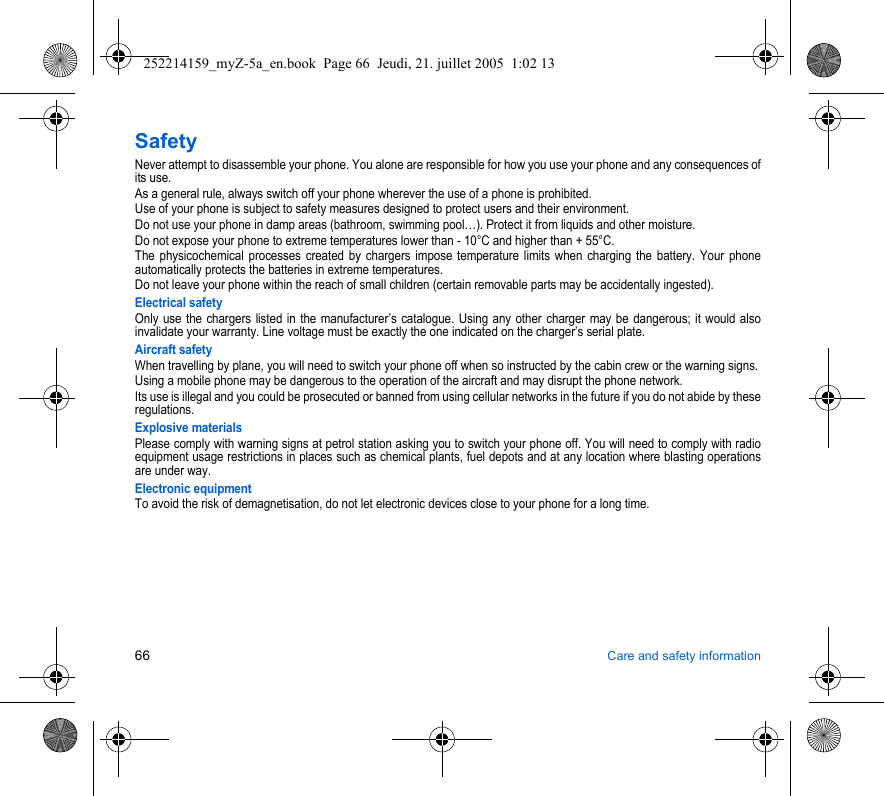 66 Care and safety informationSafetyNever attempt to disassemble your phone. You alone are responsible for how you use your phone and any consequences of its use.As a general rule, always switch off your phone wherever the use of a phone is prohibited.Use of your phone is subject to safety measures designed to protect users and their environment.Do not use your phone in damp areas (bathroom, swimming pool…). Protect it from liquids and other moisture.Do not expose your phone to extreme temperatures lower than - 10°C and higher than + 55°C.The physicochemical processes created by chargers impose temperature limits when charging the battery. Your phone automatically protects the batteries in extreme temperatures.Do not leave your phone within the reach of small children (certain removable parts may be accidentally ingested).Electrical safetyOnly use the chargers listed in the manufacturer’s catalogue. Using any other charger may be dangerous; it would also invalidate your warranty. Line voltage must be exactly the one indicated on the charger’s serial plate. Aircraft safetyWhen travelling by plane, you will need to switch your phone off when so instructed by the cabin crew or the warning signs.Using a mobile phone may be dangerous to the operation of the aircraft and may disrupt the phone network.Its use is illegal and you could be prosecuted or banned from using cellular networks in the future if you do not abide by these regulations.Explosive materialsPlease comply with warning signs at petrol station asking you to switch your phone off. You will need to comply with radio equipment usage restrictions in places such as chemical plants, fuel depots and at any location where blasting operations are under way.Electronic equipmentTo avoid the risk of demagnetisation, do not let electronic devices close to your phone for a long time.252214159_myZ-5a_en.book  Page 66  Jeudi, 21. juillet 2005  1:02 13