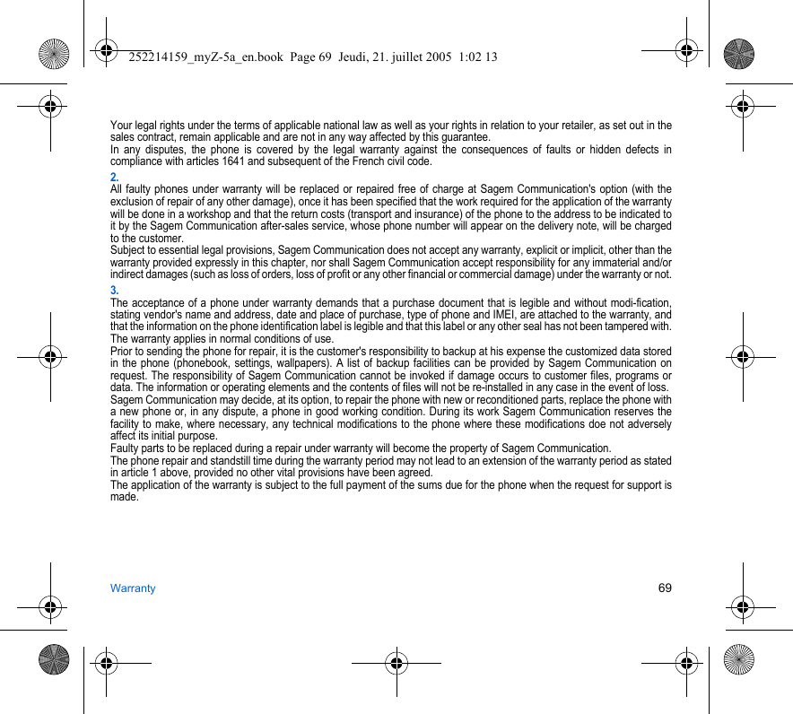 Warranty 69Your legal rights under the terms of applicable national law as well as your rights in relation to your retailer, as set out in the sales contract, remain applicable and are not in any way affected by this guarantee.In any disputes, the phone is covered by the legal warranty against the consequences of faults or hidden defects in compliance with articles 1641 and subsequent of the French civil code.2.All faulty phones under warranty will be replaced or repaired free of charge at Sagem Communication&apos;s option (with the exclusion of repair of any other damage), once it has been specified that the work required for the application of the warranty will be done in a workshop and that the return costs (transport and insurance) of the phone to the address to be indicated to it by the Sagem Communication after-sales service, whose phone number will appear on the delivery note, will be charged to the customer.Subject to essential legal provisions, Sagem Communication does not accept any warranty, explicit or implicit, other than the warranty provided expressly in this chapter, nor shall Sagem Communication accept responsibility for any immaterial and/or indirect damages (such as loss of orders, loss of profit or any other financial or commercial damage) under the warranty or not.3.The acceptance of a phone under warranty demands that a purchase document that is legible and without modi-fication, stating vendor&apos;s name and address, date and place of purchase, type of phone and IMEI, are attached to the warranty, and that the information on the phone identification label is legible and that this label or any other seal has not been tampered with.The warranty applies in normal conditions of use.Prior to sending the phone for repair, it is the customer&apos;s responsibility to backup at his expense the customized data stored in the phone (phonebook, settings, wallpapers). A list of backup facilities can be provided by Sagem Communication on request. The responsibility of Sagem Communication cannot be invoked if damage occurs to customer files, programs or data. The information or operating elements and the contents of files will not be re-installed in any case in the event of loss. Sagem Communication may decide, at its option, to repair the phone with new or reconditioned parts, replace the phone with a new phone or, in any dispute, a phone in good working condition. During its work Sagem Communication reserves the facility to make, where necessary, any technical modifications to the phone where these modifications doe not adversely affect its initial purpose. Faulty parts to be replaced during a repair under warranty will become the property of Sagem Communication.The phone repair and standstill time during the warranty period may not lead to an extension of the warranty period as stated in article 1 above, provided no other vital provisions have been agreed.The application of the warranty is subject to the full payment of the sums due for the phone when the request for support is made.252214159_myZ-5a_en.book  Page 69  Jeudi, 21. juillet 2005  1:02 13