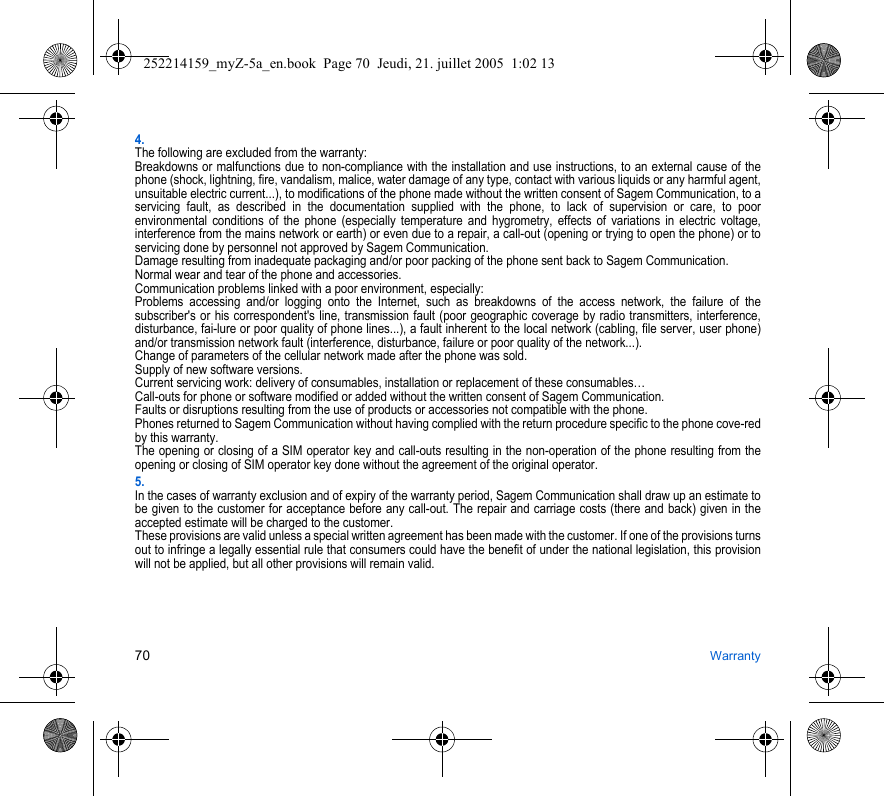 70 Warranty4.The following are excluded from the warranty:Breakdowns or malfunctions due to non-compliance with the installation and use instructions, to an external cause of the phone (shock, lightning, fire, vandalism, malice, water damage of any type, contact with various liquids or any harmful agent, unsuitable electric current...), to modifications of the phone made without the written consent of Sagem Communication, to a servicing fault, as described in the documentation supplied with the phone, to lack of supervision or care, to poor environmental conditions of the phone (especially temperature and hygrometry, effects of variations in electric voltage, interference from the mains network or earth) or even due to a repair, a call-out (opening or trying to open the phone) or to servicing done by personnel not approved by Sagem Communication.Damage resulting from inadequate packaging and/or poor packing of the phone sent back to Sagem Communication.Normal wear and tear of the phone and accessories. Communication problems linked with a poor environment, especially:Problems accessing and/or logging onto the Internet, such as breakdowns of the access network, the failure of the subscriber&apos;s or his correspondent&apos;s line, transmission fault (poor geographic coverage by radio transmitters, interference, disturbance, fai-lure or poor quality of phone lines...), a fault inherent to the local network (cabling, file server, user phone) and/or transmission network fault (interference, disturbance, failure or poor quality of the network...).Change of parameters of the cellular network made after the phone was sold.Supply of new software versions.Current servicing work: delivery of consumables, installation or replacement of these consumables…Call-outs for phone or software modified or added without the written consent of Sagem Communication. Faults or disruptions resulting from the use of products or accessories not compatible with the phone.Phones returned to Sagem Communication without having complied with the return procedure specific to the phone cove-red by this warranty.The opening or closing of a SIM operator key and call-outs resulting in the non-operation of the phone resulting from the opening or closing of SIM operator key done without the agreement of the original operator.5.In the cases of warranty exclusion and of expiry of the warranty period, Sagem Communication shall draw up an estimate to be given to the customer for acceptance before any call-out. The repair and carriage costs (there and back) given in the accepted estimate will be charged to the customer.These provisions are valid unless a special written agreement has been made with the customer. If one of the provisions turns out to infringe a legally essential rule that consumers could have the benefit of under the national legislation, this provision will not be applied, but all other provisions will remain valid.252214159_myZ-5a_en.book  Page 70  Jeudi, 21. juillet 2005  1:02 13