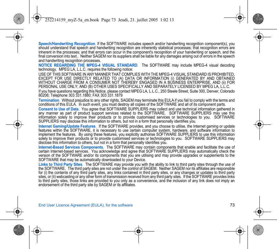 End User Licence Agreement (EULA), for the software 73Speech/Handwriting Recognition. If the SOFTWARE includes speech and/or handwriting recognition component(s), you should understand that speech and handwriting recognition are inherently statistical processes; that recognition errors are inherent in the processes; and that errors can occur in the component&apos;s recognition of your handwriting or speech, and the final conversion into text..  Neither SAGEM nor its suppliers shall be liable for any damages arising out of errors in the speech and handwriting recognition processes.NOTICE REGARDING THE MPEG-4 VISUAL STANDARD.  The SOFTWARE may include MPEG-4 visual decoding technology.  MPEG LA, L.L.C. requires the following notice: USE OF THIS SOFTWARE IN ANY MANNER THAT COMPLIES WITH THE MPEG-4 VISUAL STANDARD IS PROHIBITED, EXCEPT FOR USE DIRECTLY RELATED TO (A) DATA OR INFORMATION (i) GENERATED BY AND OBTAINED WITHOUT CHARGE FROM A CONSUMER NOT THEREBY ENGAGED IN A BUSINESS ENTERPRISE, AND (ii) FOR PERSONAL USE ONLY; AND (B) OTHER USES SPECIFICALLY AND SEPARATELY LICENSED BY MPEG LA, L.L.C.If you have questions regarding this Notice, please contact MPEG LA, L.L.C., 250 Steele Street, Suite 300, Denver, Colorado 80206; Telephone 303 331.1880; FAX 303 331.1879 Termination.  Without prejudice to any other rights, SAGEM may terminate this EULA if you fail to comply with the terms and conditions of this EULA.  In such event, you must destroy all copies of the SOFTWARE and all of its component parts.Consent to Use of Data.  You agree that SOFTWARE SUPPLIERS may collect and use technical information gathered in any manner as part of product support services related to the SOFTWARE.  SOFTWARE SUPPLIERS may use this information solely to improve their products or to provide customised services or technologies to you.  SOFTWARE SUPPLIERS may disclose this information to others, but not in a form that personally identifies you.Internet Gaming/Update Features.  If the SOFTWARE provides, and you choose to utilise, the Internet gaming or update features within the SOFTWARE, it is necessary to use certain computer system, hardware, and software information to implement the features.  By using these features, you explicitly authorise SOFTWARE SUPPLIERS to use this information solely to improve their products or to provide customised services or technologies to you.  SOFTWARE SUPPLIERS may disclose this information to others, but not in a form that personally identifies you. Internet-Based Services Components.  The SOFTWARE may contain components that enable and facilitate the use of certain Internet-based services.  You acknowledge and agree that SOFTWARE SUPPLIERS may automatically check the version of the SOFTWARE and/or its components that you are utilising and may provide upgrades or supplements to the SOFTWARE that may be automatically downloaded to your Device.  Links to Third Party Sites.  The SOFTWARE may provide you with the ability to link to third party sites through the use of the SOFTWARE.  The third party sites are not under the control of SAGEM.  Neither SAGEM nor its affiliates are responsible for (i) the contents of any third party sites, any links contained in third party sites, or any changes or updates to third party sites, or (ii) webcasting or any other form of transmission received from any third party sites.  If the SOFTWARE provides links to third party sites, those links are provided to you only as a convenience, and the inclusion of any link does not imply an endorsement of the third party site by SAGEM or its affiliates.252214159_myZ-5a_en.book  Page 73  Jeudi, 21. juillet 2005  1:02 13