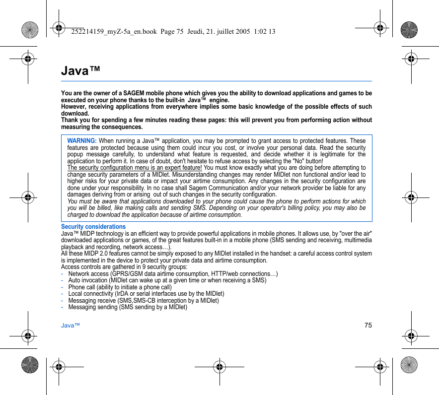 Java™ 75Java™You are the owner of a SAGEM mobile phone which gives you the ability to download applications and games to be executed on your phone thanks to the built-in  Java™  engine. However, receiving applications from everywhere implies some basic knowledge of the possible effects of such download. Thank you for spending a few minutes reading these pages: this will prevent you from performing action without measuring the consequences.Security considerationsJava™ MIDP technology is an efficient way to provide powerful applications in mobile phones. It allows use, by &quot;over the air&quot; downloaded applications or games, of the great features built-in in a mobile phone (SMS sending and receiving, multimedia playback and recording, network access…).All these MIDP 2.0 features cannot be simply exposed to any MIDlet installed in the handset: a careful access control system is implemented in the device to protect your private data and airtime consumption.Access controls are gathered in 9 security groups:-Network access (GPRS/GSM data airtime consumption, HTTP/web connections…)-Auto invocation (MIDlet can wake up at a given time or when receiving a SMS)-Phone call (ability to initiate a phone call)-Local connectivity (IrDA or serial interfaces use by the MIDlet)-Messaging receive (SMS,SMS-CB interception by a MIDlet)-Messaging sending (SMS sending by a MIDlet)WARNING: When running a Java™ application, you may be prompted to grant access to protected features. These features are protected because using them could incur you cost, or involve your personal data. Read the security popup message carefully, to understand what feature is requested, and decide whether it is legitimate for the application to perform it. In case of doubt, don&apos;t hesitate to refuse access by selecting the &quot;No&quot; button!The security configuration menu is an expert feature! You must know exactly what you are doing before attempting to change security parameters of a MIDlet. Misunderstanding changes may render MIDlet non functional and/or lead to higher risks for your private data or impact your airtime consumption. Any changes in the security configuration are done under your responsibility. In no case shall Sagem Communication and/or your network provider be liable for any damages deriving from or arising  out of such changes in the security configuration.You must be aware that applications downloaded to your phone could cause the phone to perform actions for which you will be billed, like making calls and sending SMS. Depending on your operator&apos;s billing policy, you may also be charged to download the application because of airtime consumption.252214159_myZ-5a_en.book  Page 75  Jeudi, 21. juillet 2005  1:02 13