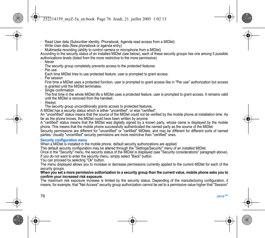 76 Java™-Read User data (Subscriber identity, Phonebook, Agenda read access from a MIDlet)-Write User data (New phonebook or agenda entry)-Multimedia recording (ability to control camera or microphone from a MIDlet)According to the security status of an installed MIDlet (see below), each of these security groups has one among 5 possible authorizations levels (listed from the more restrictive to the more permissive):-Never  The security group completely prevents access to the protected features.-Per use  Each time MIDlet tries to use protected feature, user is prompted to grant access.-Per session  First time a MIDlet uses a protected function, user is prompted to grant access like in &quot;Per use&quot; authorization but access is granted until the MIDlet terminates.-Single confirmation The first time in the whole MIDlet life a MIDlet uses a protected feature, user is prompted to grant access. It remains valid until the MIDlet is removed from the handset.-Always The security group unconditionally grants access to protected features.A MIDlet has a security status which is either &quot;uncertified&quot;, or else &quot;certified&quot;.An &quot;uncertified&quot; status means that the source of the MIDlet could not be verified by the mobile phone at installation time. As far as the phone knows, the MIDlet could have been written by anyone.A &quot;certified&quot; status means that the MIDlet was digitally signed by a known party, whose name is displayed by the mobile phone. This means that the mobile phone successfully authenticated the named party as the source of the MIDlet. Security permissions are different for &quot;uncertified&quot; or &quot;certified&quot; MIDlets, and may be different for different sorts of named parties. Usually &quot;uncertified&quot; security permisions are more restrictive than &quot;certified&quot; ones.Security configuration menuWhen a MIDlet is installed in the mobile phone, default security authorizations are applied. This default security configuration may be altered through the &quot;Settings/Security&quot; menu of an installed MIDlet.Once in the &quot;Security&quot; menu, the security status of the MIDlet is displayed (see &quot;Security considerations&quot; paragraph above).If you do not want to enter the security menu, simply select &quot;Back&quot; button.You can proceed by selecting &quot;Ok&quot; button.The menu displayed allows you to increase or decrease permissions currently applied to the current MIDlet for each of the security groups. When you set a more permissive authorization to a security group than the current value, mobile phone asks you to confirm your increased risk exposure.The maximum risk exposure increase is limited by the security status. Depending of the manufacturing configuration, it means, for example, that &quot;Net Access&quot; security group authorization cannot be set to a permissive value higher that &quot;Session&quot; 252214159_myZ-5a_en.book  Page 76  Jeudi, 21. juillet 2005  1:02 13