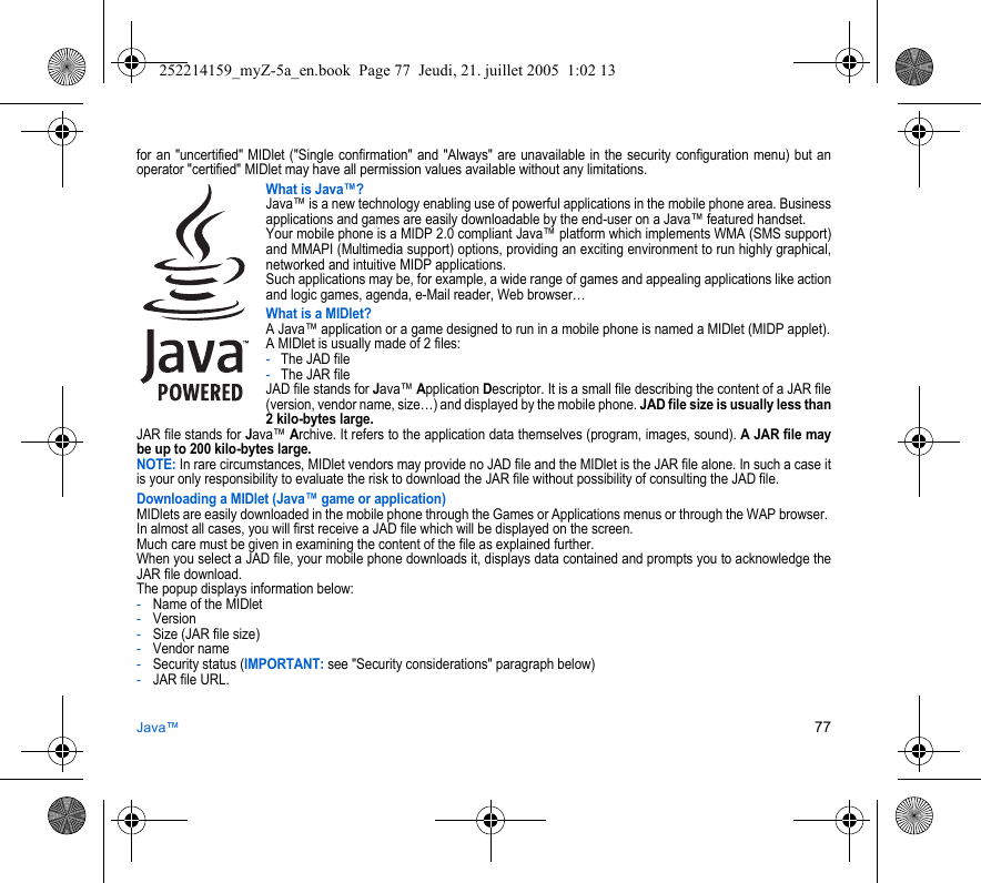 Java™ 77for an &quot;uncertified&quot; MIDlet (&quot;Single confirmation&quot; and &quot;Always&quot; are unavailable in the security configuration menu) but an operator &quot;certified&quot; MIDlet may have all permission values available without any limitations. What is Java™?Java™ is a new technology enabling use of powerful applications in the mobile phone area. Business applications and games are easily downloadable by the end-user on a Java™ featured handset.Your mobile phone is a MIDP 2.0 compliant Java™ platform which implements WMA (SMS support) and MMAPI (Multimedia support) options, providing an exciting environment to run highly graphical, networked and intuitive MIDP applications.Such applications may be, for example, a wide range of games and appealing applications like action and logic games, agenda, e-Mail reader, Web browser…What is a MIDlet?A Java™ application or a game designed to run in a mobile phone is named a MIDlet (MIDP applet).A MIDlet is usually made of 2 files:-The JAD file-The JAR fileJAD file stands for Java™ Application Descriptor. It is a small file describing the content of a JAR file (version, vendor name, size…) and displayed by the mobile phone. JAD file size is usually less than 2 kilo-bytes large.JAR file stands for Java™ Archive. It refers to the application data themselves (program, images, sound). A JAR file may be up to 200 kilo-bytes large.NOTE: In rare circumstances, MIDlet vendors may provide no JAD file and the MIDlet is the JAR file alone. In such a case it is your only responsibility to evaluate the risk to download the JAR file without possibility of consulting the JAD file.Downloading a MIDlet (Java™ game or application)MIDlets are easily downloaded in the mobile phone through the Games or Applications menus or through the WAP browser. In almost all cases, you will first receive a JAD file which will be displayed on the screen. Much care must be given in examining the content of the file as explained further.When you select a JAD file, your mobile phone downloads it, displays data contained and prompts you to acknowledge the JAR file download. The popup displays information below:-Name of the MIDlet-Version-Size (JAR file size)-Vendor name-Security status (IMPORTANT: see &quot;Security considerations&quot; paragraph below)-JAR file URL.252214159_myZ-5a_en.book  Page 77  Jeudi, 21. juillet 2005  1:02 13