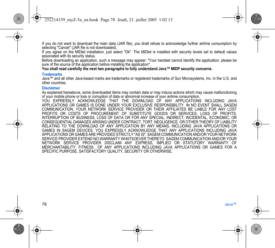 78 Java™If you do not want to download the main data (JAR file), you shall refuse to acknowledge further airtime consumption by selecting &quot;Cancel&quot; (JAR file is not downloaded). If you agree on the MIDlet installation, just select &quot;Ok&quot;. The MIDlet is installed with security levels set to default values associated with its security status.Before downloading an application, such a message may appear: &quot;Your handset cannot identify the application, please be sure of the source of the application before installing the application&quot;.You shall read carefully the next two paragraphs to fully understand Java™ MIDP security concerns.TrademarksJava™ and all other Java-based marks are trademarks or registered trademarks of Sun Microsystems, Inc. in the U.S. and other countries.DisclaimerAs explained hereabove, some downloaded items may contain data or may induce actions which may cause malfunctioning of your mobile phone or loss or corruption of data or abnormal increase of your airtime consumption.YOU EXPRESSLY ACKNOWLEDGE THAT THE DOWNLOAD OF ANY APPLICATIONS INCLUDING JAVA APPLICATIONS OR GAMES IS DONE UNDER YOUR EXCLUSIVE RESPONSIBILITY. IN NO EVENT SHALL SAGEM COMMUNICATION, YOUR NETWORK SERVICE PROVIDER OR THEIR AFFILIATES BE LIABLE FOR ANY LOST PROFITS OR COSTS OF PROCUREMENT OF SUBSTITUTE GOODS OR SERVICES, LOSS OF PROFITS, INTERRUPTION OF BUSINESS, LOSS OF DATA OR FOR ANY SPECIAL, INDIRECT, INCIDENTAL, ECONOMIC, OR CONSEQUENTIAL DAMAGES ARISING UNDER CONTRACT, TORT, NEGLIGENCE, OR OTHER THEORY OF LIABILITY RELATING TO THE DOWNLOAD OF ANY APPLICATION BY ANY MEANS, INCLUDING JAVA APPLICATIONS OR GAMES IN SAGEM DEVICES. YOU EXPRESSLY ACKNOWLEDGE THAT ANY APPLICATIONS INCLUDING JAVA APPLICATIONS OR GAMES ARE PROVIDED STRICTLY &quot;AS IS&quot;. SAGEM COMMUNICATION AND/OR YOUR NETWORK SERVICE PROVIDER EXTEND NO WARRANTY WHATSOEVER THERETO. SAGEM COMMUNICATION AND/OR YOUR NETWORK SERVICE PROVIDER DISCLAIM ANY EXPRESS, IMPLIED OR STATUTORY WARRANTY OF MERCHANTABILITY, FITNESS  OF ANY APPLICATIONS INCLUDING JAVA APPLICATIONS OR GAMES FOR A SPECIFIC PURPOSE, SATISFACTORY QUALITY, SECURITY OR OTHERWISE.252214159_myZ-5a_en.book  Page 78  Jeudi, 21. juillet 2005  1:02 13