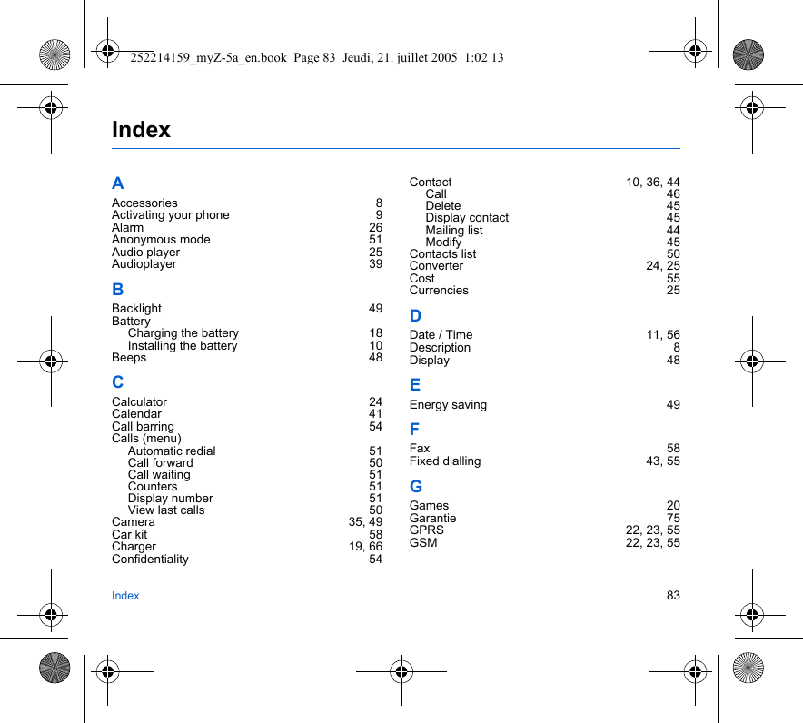 Index 83IndexAAccessories 8Activating your phone  9Alarm 26Anonymous mode  51Audio player  25Audioplayer 39BBacklight 49BatteryCharging the battery  18Installing the battery  10Beeps 48CCalculator 24Calendar 41Call barring  54Calls (menu)Automatic redial  51Call forward  50Call waiting  51Counters 51Display number  51View last calls  50Camera 35, 49Car kit  58Charger 19, 66Confidentiality 54Contact 10, 36, 44Call 46Delete 45Display contact  45Mailing list  44Modify 45Contacts list  50Converter 24, 25Cost 55Currencies 25DDate / Time  11, 56Description 8Display 48EEnergy saving  49FFax 58Fixed dialling  43, 55GGames 20Garantie 75GPRS 22, 23, 55GSM 22, 23, 55252214159_myZ-5a_en.book  Page 83  Jeudi, 21. juillet 2005  1:02 13