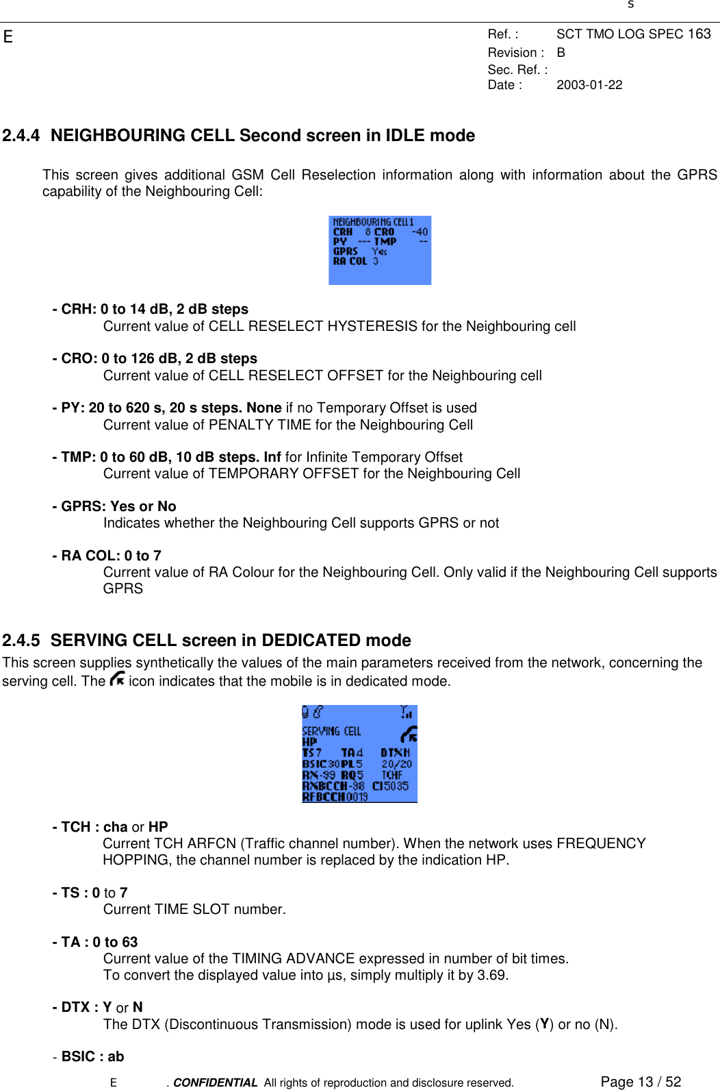 sERef. : SCT TMO LOG SPEC 163Revision : BSec. Ref. :Date : 2003-01-22E. CONFIDENTIAL  All rights of reproduction and disclosure reserved. Page 13 / 522.4.4  NEIGHBOURING CELL Second screen in IDLE modeThis screen gives additional GSM Cell Reselection information along with information about the GPRScapability of the Neighbouring Cell:- CRH: 0 to 14 dB, 2 dB stepsCurrent value of CELL RESELECT HYSTERESIS for the Neighbouring cell- CRO: 0 to 126 dB, 2 dB stepsCurrent value of CELL RESELECT OFFSET for the Neighbouring cell- PY: 20 to 620 s, 20 s steps. None if no Temporary Offset is usedCurrent value of PENALTY TIME for the Neighbouring Cell- TMP: 0 to 60 dB, 10 dB steps. Inf for Infinite Temporary OffsetCurrent value of TEMPORARY OFFSET for the Neighbouring Cell- GPRS: Yes or NoIndicates whether the Neighbouring Cell supports GPRS or not- RA COL: 0 to 7Current value of RA Colour for the Neighbouring Cell. Only valid if the Neighbouring Cell supportsGPRS2.4.5  SERVING CELL screen in DEDICATED modeThis screen supplies synthetically the values of the main parameters received from the network, concerning theserving cell. The   icon indicates that the mobile is in dedicated mode.- TCH : cha or HPCurrent TCH ARFCN (Traffic channel number). When the network uses FREQUENCYHOPPING, the channel number is replaced by the indication HP.- TS : 0 to 7Current TIME SLOT number.- TA : 0 to 63Current value of the TIMING ADVANCE expressed in number of bit times.To convert the displayed value into µs, simply multiply it by 3.69.- DTX : Y or NThe DTX (Discontinuous Transmission) mode is used for uplink Yes (Y) or no (N).- BSIC : ab
