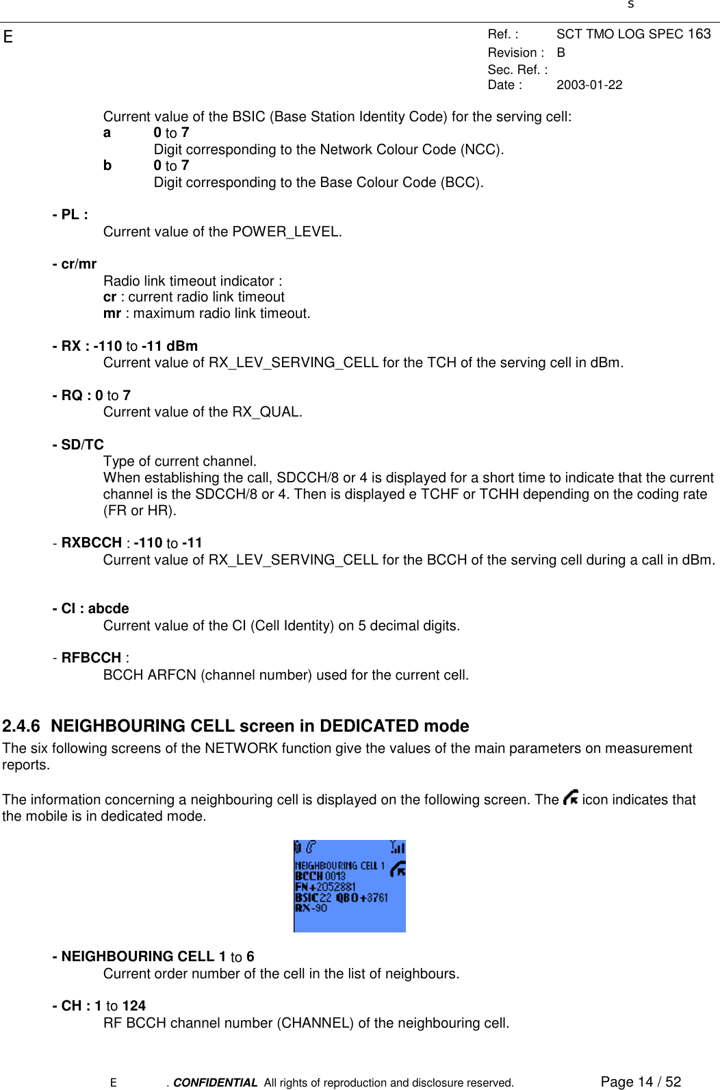 sERef. : SCT TMO LOG SPEC 163Revision : BSec. Ref. :Date : 2003-01-22E. CONFIDENTIAL  All rights of reproduction and disclosure reserved. Page 14 / 52Current value of the BSIC (Base Station Identity Code) for the serving cell:a0 to 7Digit corresponding to the Network Colour Code (NCC).b0 to 7Digit corresponding to the Base Colour Code (BCC).- PL : Current value of the POWER_LEVEL.- cr/mr Radio link timeout indicator :cr : current radio link timeoutmr : maximum radio link timeout.- RX : -110 to -11 dBmCurrent value of RX_LEV_SERVING_CELL for the TCH of the serving cell in dBm.- RQ : 0 to 7Current value of the RX_QUAL.- SD/TCType of current channel.When establishing the call, SDCCH/8 or 4 is displayed for a short time to indicate that the currentchannel is the SDCCH/8 or 4. Then is displayed e TCHF or TCHH depending on the coding rate(FR or HR).- RXBCCH : -110 to -11Current value of RX_LEV_SERVING_CELL for the BCCH of the serving cell during a call in dBm.- CI : abcdeCurrent value of the CI (Cell Identity) on 5 decimal digits.- RFBCCH :BCCH ARFCN (channel number) used for the current cell.2.4.6  NEIGHBOURING CELL screen in DEDICATED modeThe six following screens of the NETWORK function give the values of the main parameters on measurementreports.The information concerning a neighbouring cell is displayed on the following screen. The   icon indicates thatthe mobile is in dedicated mode.- NEIGHBOURING CELL 1 to 6Current order number of the cell in the list of neighbours.- CH : 1 to 124RF BCCH channel number (CHANNEL) of the neighbouring cell.