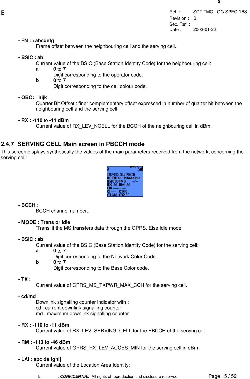 sERef. : SCT TMO LOG SPEC 163Revision : BSec. Ref. :Date : 2003-01-22E. CONFIDENTIAL  All rights of reproduction and disclosure reserved. Page 15 / 52- FN : +abcdefgFrame offset between the neighbouring cell and the serving cell.- BSIC : abCurrent value of the BSIC (Base Station Identity Code) for the neighbouring cell:a0 to 7Digit corresponding to the operator code.b0 to 7Digit corresponding to the cell colour code.- QBO: +hijkQuarter Bit Offset : finer complementary offset expressed in number of quarter bit between theneighbouring cell and the serving cell.- RX : -110 to -11 dBmCurrent value of RX_LEV_NCELL for the BCCH of the neighbouring cell in dBm.2.4.7  SERVING CELL Main screen in PBCCH modeThis screen displays synthetically the values of the main parameters received from the network, concerning theserving cell:- BCCH :BCCH channel number..- MODE : Trans or Idle&apos;Trans&apos; if the MS transfers data through the GPRS. Else Idle mode- BSIC : abCurrent value of the BSIC (Base Station Identity Code) for the serving cell:a0 to 7Digit corresponding to the Network Color Code.b0 to 7Digit corresponding to the Base Color code.- TX : Current value of GPRS_MS_TXPWR_MAX_CCH for the serving cell.- cd/mdDownlink signalling counter indicator with :cd : current downlink signalling countermd : maximum downlink signalling counter- RX : -110 to -11 dBmCurrent value of RX_LEV_SERVING_CELL for the PBCCH of the serving cell.- RM : -110 to -46 dBmCurrent value of GPRS_RX_LEV_ACCES_MIN for the serving cell in dBm.- LAI : abc de fghijCurrent value of the Location Area Identity: