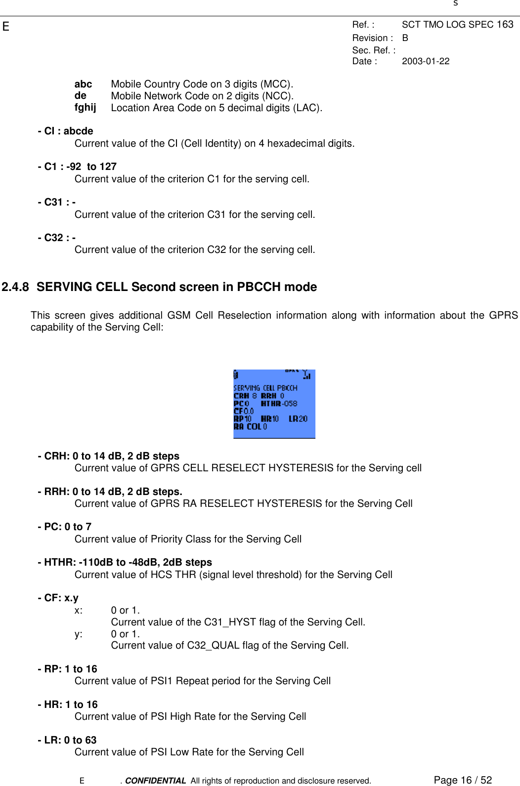 sERef. : SCT TMO LOG SPEC 163Revision : BSec. Ref. :Date : 2003-01-22E. CONFIDENTIAL  All rights of reproduction and disclosure reserved. Page 16 / 52abc Mobile Country Code on 3 digits (MCC).de Mobile Network Code on 2 digits (NCC).fghij Location Area Code on 5 decimal digits (LAC).- CI : abcdeCurrent value of the CI (Cell Identity) on 4 hexadecimal digits.- C1 : -92  to 127Current value of the criterion C1 for the serving cell.- C31 : -Current value of the criterion C31 for the serving cell.- C32 : -Current value of the criterion C32 for the serving cell.2.4.8  SERVING CELL Second screen in PBCCH modeThis screen gives additional GSM Cell Reselection information along with information about the GPRScapability of the Serving Cell:- CRH: 0 to 14 dB, 2 dB stepsCurrent value of GPRS CELL RESELECT HYSTERESIS for the Serving cell- RRH: 0 to 14 dB, 2 dB steps.Current value of GPRS RA RESELECT HYSTERESIS for the Serving Cell- PC: 0 to 7Current value of Priority Class for the Serving Cell- HTHR: -110dB to -48dB, 2dB stepsCurrent value of HCS THR (signal level threshold) for the Serving Cell- CF: x.yx:  0 or 1.Current value of the C31_HYST flag of the Serving Cell.y:  0 or 1.Current value of C32_QUAL flag of the Serving Cell.- RP: 1 to 16Current value of PSI1 Repeat period for the Serving Cell- HR: 1 to 16Current value of PSI High Rate for the Serving Cell- LR: 0 to 63Current value of PSI Low Rate for the Serving Cell