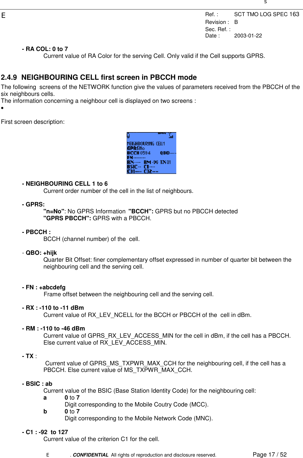 sERef. : SCT TMO LOG SPEC 163Revision : BSec. Ref. :Date : 2003-01-22E. CONFIDENTIAL  All rights of reproduction and disclosure reserved. Page 17 / 52- RA COL: 0 to 7Current value of RA Color for the serving Cell. Only valid if the Cell supports GPRS.2.4.9  NEIGHBOURING CELL first screen in PBCCH modeThe following  screens of the NETWORK function give the values of parameters received from the PBCCH of thesix neighbours cells.The information concerning a neighbour cell is displayed on two screens :• First screen description:- NEIGHBOURING CELL 1 to 6Current order number of the cell in the list of neighbours.- GPRS:&quot;n=No&quot;: No GPRS Information &quot;BCCH&quot;: GPRS but no PBCCH detected&quot;GPRS PBCCH&quot;: GPRS with a PBCCH.- PBCCH :BCCH (channel number) of the  cell.- QBO: +hijkQuarter Bit Offset: finer complementary offset expressed in number of quarter bit between theneighbouring cell and the serving cell.- FN : +abcdefgFrame offset between the neighbouring cell and the serving cell.- RX : -110 to -11 dBmCurrent value of RX_LEV_NCELL for the BCCH or PBCCH of the  cell in dBm.- RM : -110 to -46 dBmCurrent value of GPRS_RX_LEV_ACCESS_MIN for the cell in dBm, if the cell has a PBCCH.Else current value of RX_LEV_ACCESS_MIN.- TX : Current value of GPRS_MS_TXPWR_MAX_CCH for the neighbouring cell, if the cell has aPBCCH. Else current value of MS_TXPWR_MAX_CCH.- BSIC : abCurrent value of the BSIC (Base Station Identity Code) for the neighbouring cell:a0 to 7Digit corresponding to the Mobile Coutry Code (MCC).b0 to 7Digit corresponding to the Mobile Network Code (MNC).- C1 : -92  to 127Current value of the criterion C1 for the cell.
